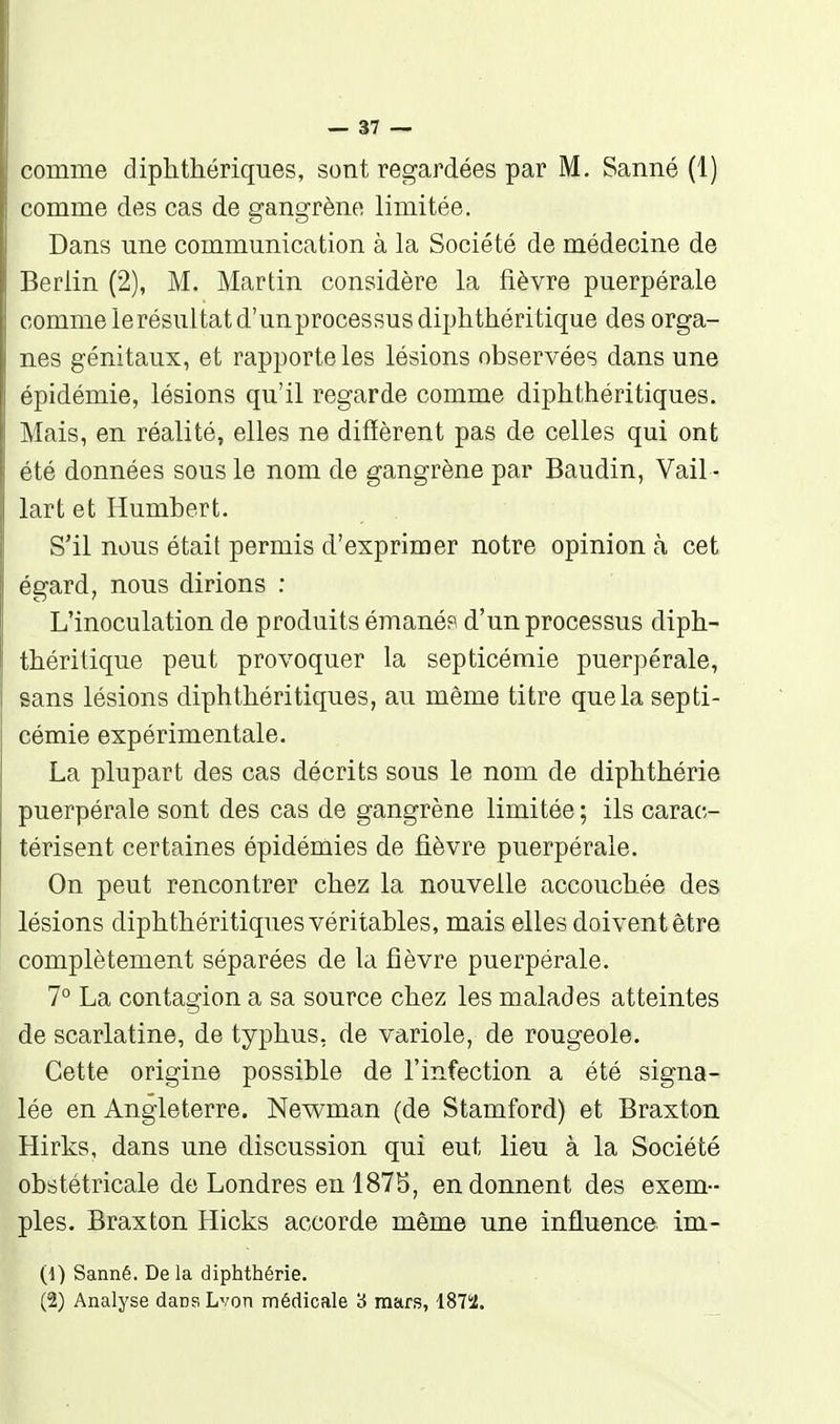 comme diphtliériques, sont regardées par M. Sanné (1) comme des cas de gangrène limitée. Dans une communication à la Société de médecine de Berlin (2), M. Martin considère la fièvre puerpérale comme lerésultatd'unprocessusdiphthéritique des orga- nes génitaux, et rapporte les lésions observées dans une épidémie, lésions qu'il regarde comme diphthéritiques. Mais, en réalité, elles ne difïèrent pas de celles qui ont été données sous le nom de gangrène par Baudin, Vail - lart et Humbert. . S'il nous était permis d'exprimer notre opinion à cet égard, nous dirions : L'inoculation de produits émanés d'un processus diph- tbéritique peut provoquer la septicémie puerpérale, sans lésions diphtbéritiques, au même titre que la septi- cémie expérimentale. La plupart des cas décrits sous le nom de dipbthérie puerpérale sont des cas de gangrène limitée ; ils carac- térisent certaines épidémies de fièvre puerpérale. On peut rencontrer chez la nouvelle accouchée des lésions diphthéritiques véritables, mais elles doivent être complètement séparées de la fièvre puerpérale. 7° La contagion a sa source chez les malades atteintes de scarlatine, de typhus, de variole, de rougeole. Cette origine possible de l'infection a été signa- lée en Angleterre. Newman (de Stamford) et Braxton Hirks, dans une discussion qui eut lieu à la Société obstétricale de Londres en 1875, en donnent des exem- ples. Braxton Hicks accorde même une influence im- (1) Sanné. De la dipbthérie. (2) Analyse dansLvon médicale 'à mare, 1872.