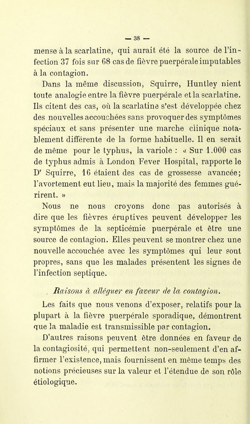 mense à la scarlatine, qui aurait été la source de l'in- fection 37 fois sur 68 cas de fièvre puerpérale imputables à la contagion. Dans la même discussion, Squirre, Huntley nient toute analogie entre la fièvre puerpérale et la scarlatine. Ils citent des cas, où la scarlatine s'est développée cliez des nouvelles accouchées sans provoquer des symptômes spéciaux et sans présenter une marche clinique nota- blement différente de la forme habituelle. Il en serait de même pour le typhus, la variole : ^( Sur 1.000 cas de typhus admis à London Fever Hospital, rapporte le Squirre, 16 étaient des cas de grossesse avancée; l'avortement eut lieu, mais la majorité des femmes gué- rirent. » Nous ne nous croyons donc pas autorisés à dire que les fièvres éruptives peuvent développer les symptômes de la septicémie puerpérale et être une source de contagion. Elles peuvent se montrer chez une nouvelle accouchée avec les symptômes qui leur sont propres, sans que les malades présentent les signes de l'infection septique. , Raiso7is à alléguer en faveur de la contagion. Les faits que nous venons d'exposer, relatifs pour la plupart à la fièvre puerpérale sporadique, démontrent que la maladie est transmissible par contagion. D'autres raisons peuvent être données en faveur de la contagiosité, qui permettent non-seulement d'en af- firmer l'existence, mais fournissent en même temps des notions précieuses sur la valeur et l'étendue de son rôle étiologique.