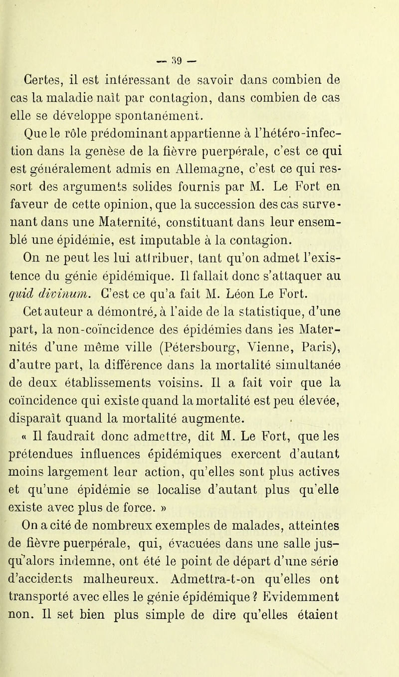 Certes, il est intéressant de savoir dans combien de cas la maladie nait par contagion, dans combien de cas elle se développe spontanément. Que le rôle prédominant appartienne à l'hétéro-infec- tion dans la genèse de la fièvre puerpérale, c'est ce qui est généralement admis en Allemagne, c'est ce qui res- sort des arguments solides fournis par M. Le Fort en faveur de cette opinion, que la succession des cas surve- nant dans une Maternité, constituant dans leur ensem- blé une épidémie, est imputable à la contagion. On ne peut les lui atlribuer, tant qu'on admet l'exis- tence du génie épidémique. Il fallait donc s'attaquer au quid d'WÙiuni. C'est ce qu'a fait M. Léon Le Fort. Cet auteur a démontré^ à l'aide de la statistique, d'une part, la non-coïncidence des épidémies dans les Mater- nités d'une même ville (Pétersbourg, Vienne, Paris), d'autre part, la différence dans la mortalité simultanée de deux établissements voisins. Il a fait voir que la coïncidence qui existe quand la mortalité est peu élevée, disparaît quand la mortalité augmente. « Il faudrait donc admettre, dit M. Le Fort, que les prétendues influences épidémiques exercent d'autant moins largement leur action, qu'elles sont plus actives et qu'une épidémie se localise d'autant plus qu'elle existe avec plus de force. » On a cité de nombreux exemples de malades, atteintes de fièvre puerpérale, qui, évacuées dans une salle jus- qu'alors indemne, ont été le point de départ d'une série d'accidents malheureux. Admettra-t-on qu'elles ont transporté avec elles le génie épidémique? FiVidemment non. Il set bien plus simple de dire qu'elles étaient