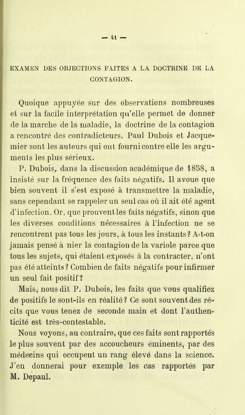 EXAMEN DES OBJECTIONS FAITES A LA DOCTRINE DE LA CONTACxION. Quoique appuyée sur des observations nombreuses et sur la facile interprétation qu'elle permet de donner de la marche de la maladie, la doctrine de la contagion a rencontré des contradicteurs. Paul Dubois et Jacque- mier sont les auteurs qui ont fourni contre elle les argu- ments les plus sérieux. P. Dubois, dans la discussion académique de 18S8, a insisté sur la fréquence des faits négatifs. Il avoue que bien souvent il s'est exposé à transmettre la maladie, sans cependant se rappeler un seul cas où il ait été agent d'infection. Or, que prouvent les faits négatifs, sinon que les diverses conditions nécessaires à l'infection ne se rencontrent pas tous les jours, à tous les instants? A-t-on jamais pensé à nier la contagion de la variole parce que tous les sujets, qui étaient exposés à la contracter, n'ont pas été atteints ? Combien de faits négatifs pour infirmer un seul fait positif? Mais, nous dit P. Dubois, les faits que vous qualifiez de positifs le sont-ils en réalité? Ce sont souvent des ré- cits que vous tenez de seconde main et dont l'authen- ticité est très-contestable. Nous voyons, au contraire, que ces faits sont rapportés le plus souvent par des accoucheurs éminents, par des médecins qui occupent un rang élevé dans la science. J'en donnerai pour exemple les cas rapportés par M. Depaul.