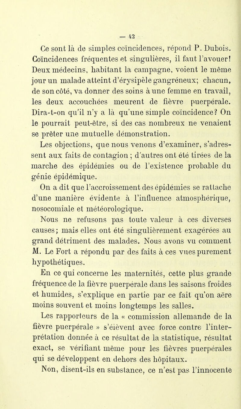 Ce sont là de simples coïncidences, répond P. Dubois. Coïncidences fréquentes et singulières, il faut l'avouer! Deux médecins, habitant la campagne, voient le même jour un malade atteint d'érysipèlegangréneux; chacun, de son côté, va donner des soins à une femme en travail, les deux accouchées meurent de fièvre puerpérale. Dira-t-on qu'il n'y a là qu'une simple coïncidence? On le pourrait peut-être, si des cas nombreux ne venaient se prêter une mutuelle démonstration. Les objections, que nous venons d'examiner, s'adres- sent aux faits de contagion ; d'autres ont été tirées de la marche des épidémies ou de l'existence probable du génie épidémique. On a dit que l'accroissement des épidémies se rattache d'une manière évidenti^ à l'influence atmosphérique, nosocomiale et météorologique. Nous ne refusons pas toute valeur à ces diverses causes; mais elles ont été singulièrement exagérées au grand détriment des malades. Nous avons vu comment M. Le Fort a répondu par des faits à ces vues purement hypothétiques. En ce qui concerne les maternités, cette plus grande fréquence de la fièvre puerpérale dans les saisons froides et humides, s'explique en partie par ce fait qu'on aëre moins souvent et moins longtemps les salles. Les rapporteurs de la « commission allemande de la fièvre puerpérale » s'élèvent avec force contre l'inter- prétation donnée à ce résultat de la statistique, résultat exact, se vérifiant même pour les fièvres puerpérales qui se développent en dehors des hôpitaux. Non, disent-ils en substance, ce n'est pas l'innocente