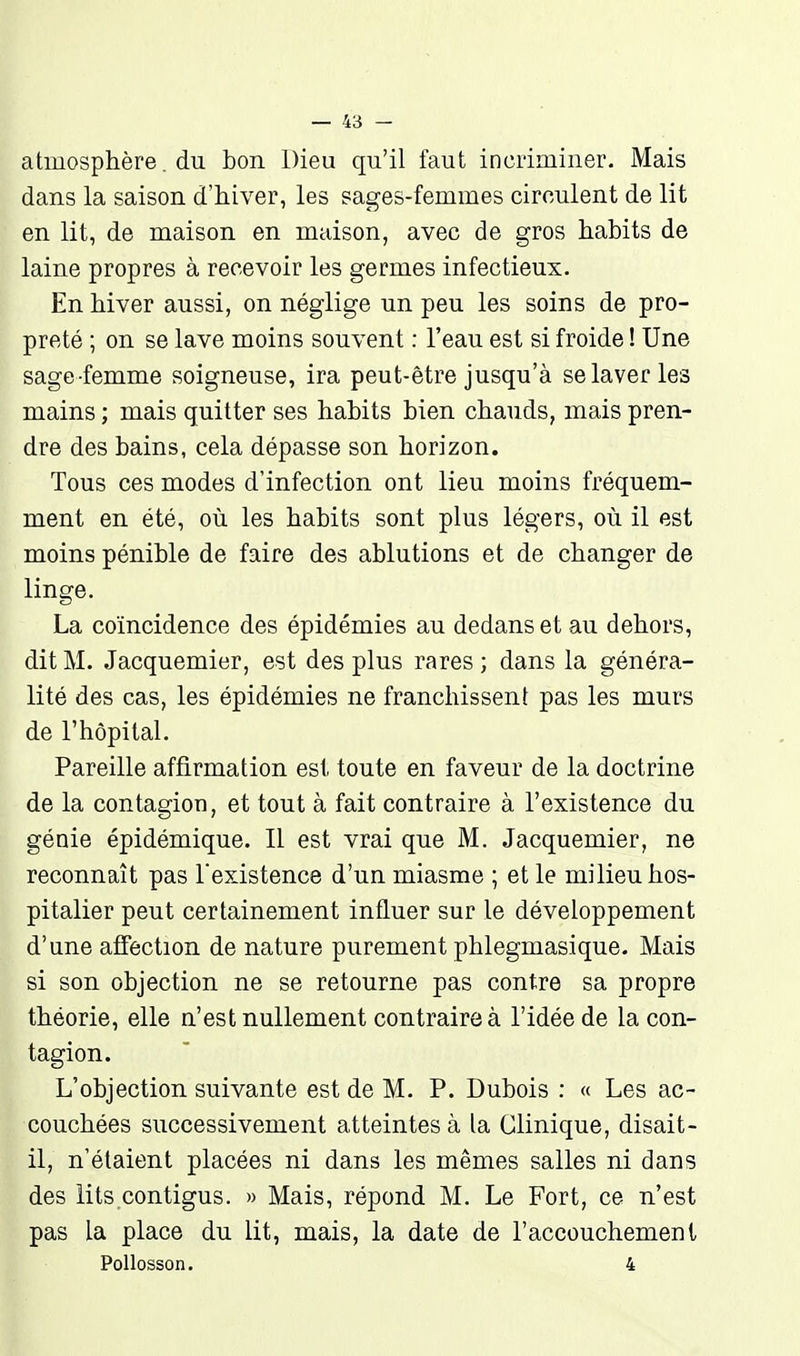 atmosphère. du bon Dieu qu'il faut incriminer. Mais dans la saison d'hiver, les sages-femmes circulent de lit en lit, de maison en maison, avec de gros habits de laine propres à recevoir les germes infectieux. En hiver aussi, on néglige un peu les soins de pro- preté ; on se lave moins souvent : l'eau est si froide ! Une sage -femme soigneuse, ira peut-être jusqu'à se laver les mains ; mais quitter ses habits bien chauds, mais pren- dre des bains, cela dépasse son horizon. Tous ces modes d'infection ont lieu moins fréquem- ment en été, où les habits sont plus légers, où il est moins pénible de faire des ablutions et de changer de linge. La coïncidence des épidémies au dedans et au dehors, dit M. Jacquemier, est des plus rares ; dans la généra- lité des cas, les épidémies ne franchissent pas les murs de l'hôpital. Pareille affirmation est toute en faveur de la doctrine de la contagion, et tout à fait contraire à l'existence du génie épidémique. Il est vrai que M. Jacquemier, ne reconnaît pas l'existence d'un miasme ; et le milieu hos- pitalier peut certainement influer sur le développement d'une affection de nature purement phlegmasique. Mais si son objection ne se retourne pas contre sa propre théorie, elle n'est nullement contraire à l'idée de la con- tagion. L'objection suivante est de M. P. Dubois : « Les ac- couchées successivement atteintes à la Clinique, disait- il, n'étaient placées ni dans les mêmes salles ni dans des lits contigus. » Mais, répond M. Le Fort, ce n'est pas la place du lit, mais, la date de l'accouchement Pollosson. 4
