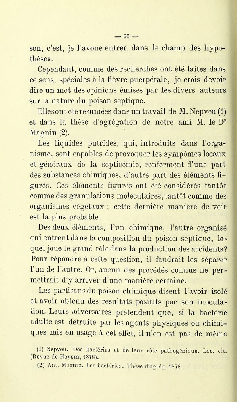 son, c'est, je l'avoue entrer dans le champ des hypo- thèses. Cependant, comme des recherches ont été faites dans ce sens, spéciales à la fièvre puerpérale, je crois devoir dire un mot des opinions émises par les divers auteurs sur la nature du poisson septique. Ellesont été résumées dans un travail de M.Nepveu(l) et dans la thèse d'agrégation de notre ami M. le D Magnin (2). Les liquides putrides, qui, introduits dans l'orga- nisme, sont capables de provoquer les sympômes locaux et généraux de la septicémie, renferment d'une part des substances chimiques, d'autre part des éléments fi- gurés. Ces éléments figurés ont été considérés tantôt comme des granulations moléculaires, tantôt comme des organismes végétaux ; cette dernière manière de voir est la plus probable. Des deux éléments, l'un chimique, l'antre organisé qui entrent dans la composition du poison septique, le- quel joue le grand rôle dans la production des accidents? Pour répondre à cette question, il faudrait les séparer l'un de l'autre. Or, aucun des procédés connus ne per- mettrait d'y arriver d'une manière certaine. Les partisans du poison chimique disent Lavoir isolé et avoir obtenu des résultats positifs par son inocula- don. Leurs adversaires prétendent que, si la bactérie adulte est détruite par les agents physiques ou chimi- ques mis en usage à cet effet, il n'en est pas de même (1) Nepveu. Des bactéries et de leur rôle pathogénique. Loc. cit. (Revue de Hayem, 1878). (2) Ant. Mn-gnin. Le? bacl/hnes. Thèse d'agrép, 1&78.