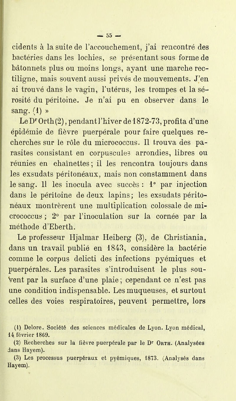 cidents à la suite de raocouchement, j'ai rencontré des bactéries dans les lochies, se présentant sous forme de bâtonnets plus ou moins longs, ayant une marche rec- tiligne, mais souvent aussi privés de mouvements. J'en ai trouvé dans le vagin, l'utérus, les trompes et la sé- rosité du péritoine. Je n'ai pu en observer dans le sang. (1) » Le D-- Orth(2), pendant ]'hiver de 1872-73, profita d'une épidémie de fièvre puerpérale pour faire quelques re- cherches sur le rôle du micrococcus. Il trouva des pa- rasites consistant en corpuscule? arrondies, libres ou réunies en chaînettes ; il les rencontra toujours dans les exsudats péritonéaux, mais non constamment dans le sang. 11 les inocula avec succès : 1° par injection dans le péritoine de deux lapins; les exsudats périto- néaux montrèrent une multiplication colossale de mi- crococcus ; 2° par l'inoculation sur la cornée par la méthode d'Eberth. Le professeur Hjalmar Heiberg (3), de Christiania, dans un travail publié en 1843, considère la bactérie comme le corpus delicti des infections pyémiques et puerpérales. Les parasites s'introduisent le plus sou- Vent par la surface d'une plaie ; cependant ce n'est pas une condition indispensable. Les muqueuses, et surtout celles des voies respiratoires, peuvent permettre, lors (1) Delore. Société des sciences médicales de Lyon. Lyon médical, •14 février 1869. (2) Recherches sur la fièvre puerpérale par le T)'' Orth. (Analysées dans Hayem). (3) Les processus puerpéraux et pyémiques, 1873. (Analysés dans Hayem).