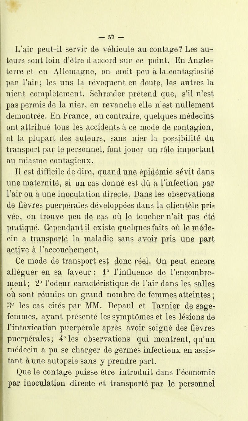 L'air peut-il servir de véhicule au contage? Les au- teurs sont loin d'être d'accord sur ce point. En Angle- terre et en Allemagne, on croit peu à la contagiosité par l'air ; les uns la révoquent en doute, les autres la nient complètement. Schrceder prétend que, s'il n'est pas permis de la nier, en revanche elle n'est nullement démontrée. En France, au contraire, quelques médecins ont attribué tous les accidents à ce mode de contagion, et la plupart des auteurs, sans nier la possibilité du transport par le personnel, font jouer un rôle important au miasme contagieux. IL est difficile de dire, quand une épidémie sévit dans une maternité, si un cas donné est dû à l'infection par l'air ou à une inoculation directe. Dans les observations de fièvres puerpérales développées dans la clientèle pri- vée, on trouve peu de cas où le toucher n'ait pas été pratiqué. Cependant il existe quelques faits où le méde- cin a transporté la maladie sans avoir pris une part active à l'accouchement. Ce mode de transport est donc réel. On peut encore alléguer en sa faveur : 1 l'influence de l'encombre- ment; 2° l'odeur caractéristique de l'air dans les salles où sont réunies un grand nombre de femmes atteintes ; 3® les cas cités par MM. Depaul et Tarnier d^ sage- femmes, ayant présenté les symptômes et les lésions de l'intoxication puerpérale après avoir soigné des fièvres puerpérales; 4° les observations qui montrent, qu'un médecin a pu se charger de germes infectieux en assis- tant aune autopsie sans y prendre part. Que le contage puisse être introduit dans l'économie par inoculation directe et transporté par le personnel