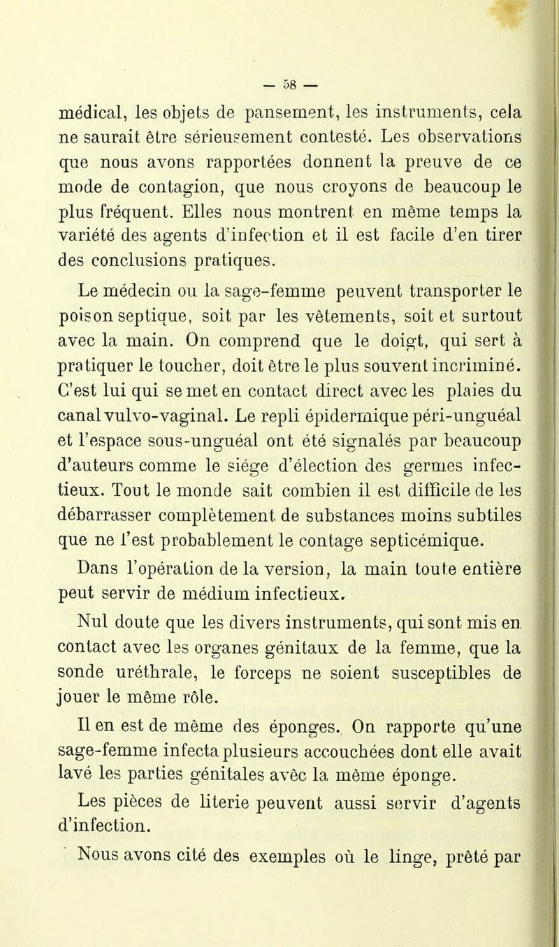 médical, les objets de pansement, les instruments, cela ne saurait être sérieusement contesté. Les observations que nous avons rapportées donnent la preuve de ce mode de contagion, que nous croyons de beaucoup le plus fréquent. Elles nous montrent en même temps la variété des agents d'infection et il est facile d'en tirer des conclusions pratiques. Le médecin ou la sage-femme peuvent transporter le poison septique, soit par les vêtements, soit et surtout avec la main. On comprend que le doigt, qui sert à pratiquer le toucher, doit être le plus souvent incriminé. C'est lui qui se met en contact direct avec les plaies du canal vulvo-vaginal. Le repli épidermique péri-unguéal et l'espace sous-unguéal ont été signalés par beaucoup d'auteurs comme le siège d'élection des germes infec- tieux. Tout le monde sait combien il est difficile de les débarrasser complètement de substances moins subtiles que ne l'est probablement le contage septicémique. Dans l'opération de la version, la main toute entière peut servir de médium infectieux. Nul doute que les divers instruments, qui sont mis en contact avec les organes génitaux de la femme, que la sonde uréthrale, le forceps ne soient susceptibles de jouer le même rôle. Il en est de même des éponges. On rapporte qu'une sage-femme infecta plusieurs accouchées dont elle avait lavé les parties génitales avêc la même éponge. Les pièces de literie peuvent aussi servir d'agents d'infection. Nous avons cité des exemples où le linge, prêté par