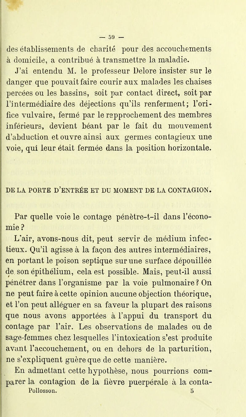 des établissements de charité pour des accouchements à domicile, a contribué à transmettre la maladie. J'ai entendu M. le professeur Delore insister sur le danger que pouvait faire courir aux malades les chaises percées ou les bassins, soit par contact direct, soit par l'intermédiaire des déjections qu'ils renferment; l'ori- fice vulvaire, fermé par le rapprochement des membres inférieurs, devient béant par le fait du mouvement d'abduction et ouvre ainsi aux germes contagieux une voie, qui leur était fermée dans la position horizontale. DE LA PORTE D'ENTRÉE ET DU MOMENT DE LA CONTAGION. Par quelle voie le contage pénètre-t-il dans l'écono- mie? L'air, avons-nous dit, peut servir de médium infec- tieux. Qu'il agisse à la façon des autres intermédiaires, en portant le poison septique sur une surface dépouillée de son épithélium, cela est possible. Mais, peut-il aussi pénétrer dans l'organisme par la voie pulmonaire ? On ne peut faire à cette opinion aucune objection théorique, et l'on peut alléguer en sa faveur la plupart des raisons que nous avons apportées à l'appui du transport du contage par l'air. Les observations de malades ou de sage-femmes chez lesquelles l'intoxication s'est produite avant l'accouchement, ou en dehors de la parturition, ne s'expliquent guère que de cette manière. En admettant cette hypothèse, nous pourrions com- parer la contagion de la fièvre puerpérale à la conta- Pollosson. 5