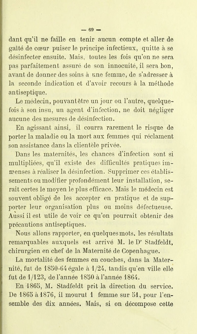 dant qu'il ne faille en tenir aucun compte et aller de gaîté de cœur puiser le principe infectieux, quitte à se désinfecter ensuite. Mais, toutes les fois qu'on ne sera pas parfaitement assuré de son innocuité, il sera bon, avant de donner des soins à une femme, de s'adresser à la seconde indication et d'avoir recours à la méthode antiseptique. Le médecin, pouvant être un jour oa l'autre, quelque- fois à son insu, un agent d'infection, ne doit négliger aucune des mesures de désinfection. En agissant ainsi^ il courra rarement le risque de porter la maladie ou la mort aux femmes qui réclament son assistance dans la clientèle privée. Dans les maternités, les chances d'infection sont si multipliées, qu'il existe des difficultés pratiques im- menses à réaliser la désinfection. Supprimer ces établis- sements ou modifier profondément leur installation, se- rait certes le moyen le plus efficace. Mais le médecin est souvent obligé de les accepter en pratique et de sup- porter leur organisation plus ou moins défectueuse. Aussi il est utile de voir ce qu'on pourrait obtenir des précautions antiseptiques. Nous allons rapporter, en quelques mots, les résultats remarquables auxquels est arrivé M. le D' Stadfeldt, chirurgien en chef de la Maternité de Copenhague. La mortalité des femmes en couches, dans la Mater- nité, fut de 1850-64 égale à 1/24, tandis qu'en ville elle fut de 1/123, de l'année 1850 à l'année 1864. En 1865, M. Stadfeldt prit la direction du service. De 1865 à 1876, il mourut 1 femme sur 51, pour l'en- semble des dix années. Mais, si on décompose cette