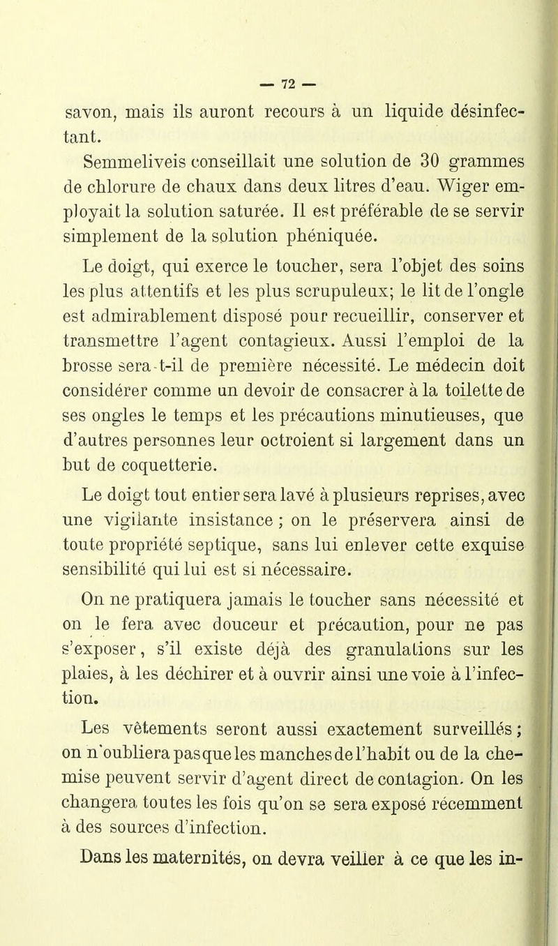 savon, mais ils auront recours à un liquide désinfec- tant. Semmeliveis conseillait une solution de 30 grammes de chlorure de chaux dans deux litres d'eau. Wiger em- ployait la solution saturée. Il est préférable de se servir simplement de la solution phéniquée. Le doigt, qui exerce le toucher, sera l'objet des soins les plus attentifs et les plus scrupuleux; le lit de l'ongle est admirablement disposé pour recueillir, conserver et transmettre l'agent contagieux. Aussi l'emploi de la brosse sera-t-il de première nécessité. Le médecin doit considérer comme un devoir de consacrer à la toilette de ses ongles le temps et les précautions minutieuses, que d'autres personnes leur octroient si largement dans un but de coquetterie. Le doigt tout entier sera lavé à plusieurs reprises, avec une vigilante insistance ; on le préservera ainsi de toute propriété septique, sans lui enlever cette exquise sensibilité qui lui est si nécessaire. On ne pratiquera jamais le toucher sans nécessité et on le fera avec douceur et précaution, pour ne pas s'exposer, s'il existe déjà des granulations sur les plaies, à les déchirer et à ouvrir ainsi une voie à l'infec- tion. Les vêtements seront aussi exactement surveillés ; on n'oubliera pas que les manches de l'habit ou de la che- mise peuvent servir d'agent direct de contagion. On les changera toutes les fois qu'on se sera exposé récemment à des sources d'infection. Dans les maternités, on devra veiller à ce que les in-