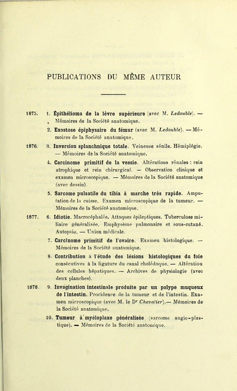 PUBLICATIONS DU MÊME AUTEUR 1875. 1. Épithélioma de la lèvre supérieure (avec M. Ledouble). — , Mémoires de la Société anatomique. 2. Exostose épiphysaire du fémur (avec M. Ledouble). —Mé- moires de la Société anatomique. 1876. 3. Inversion splanchnique totale. Veineuse sénile. Hémiplégie. — Mémoires de la Société anatomique. 4. Carcinome primitif de la vessie. Altérations rénales : rein atrophique et rein chirurgical. — Observation clinique et examen microscopique. — Mémoires de la Société anatomique (avec dessin). 5. Sarcome pulsatile du tibia à marche très rapide. Ampu- tation de la cuisse. Examen microscopique de la tumeur. — Mémoires de la Société anatomique. 1877. 6. Idiotie. Macrocéphalée. Attaques épileptiques. Tuberculose mi- liaire généralisée. Emphysème pulmonaire et sous-cutané. Autopsio. — Union médicale. 7. Carcinome primitif de l’ovaire. Examen histologique. — Mémoires de la Société anatomique. 8. Contribution à l’étude des lésions histologiques du foie consécutives à la ligature du canal cholédoque. — Altération des cellules hépatiques. — Archives de physiologie (avec deux planches). 1878. 9. Invagination intestinale produite par un polype muqueux de l'intestin. Procidence de la tumeur et de l’intestin. Exa- men microscopique (avec M. le Dr Chevalier).— Mémoires de la Société anatomique. 10. Tumeur à myéloplaxe généralisée (sarcome angio-plas- tique). — Mémoires de la Société anatomique.