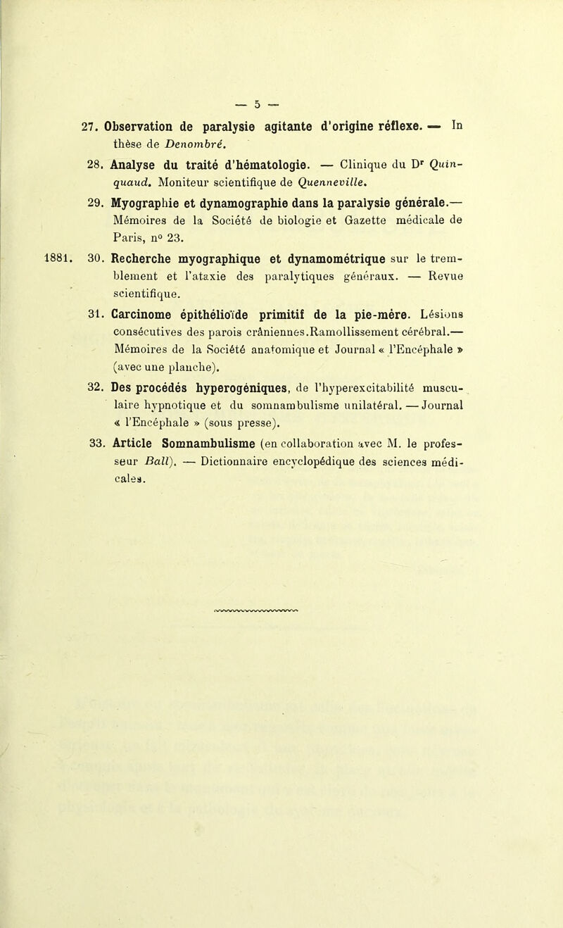 27. Observation de paralysie agitante d’origine réflexe. — In thèse de Dénombré. 28. Analyse du traité d’hématologie. — Clinique du Dr Quin- quaud. Moniteur scientifique de Quenneville. 29. Myographie et dynamographie dans la paralysie générale.— Mémoires de la Société de biologie et Gazette médicale de Paris, n° 23. 1881. 30. Recherche myographique et dynamométrique sur le trem- blement et l’ataxie des paralytiques généraux. — Revue scientifique. 31. Carcinome épithélioïde primitif de la pie-mère. Lésions consécutives des parois crâniennes.Ramollissement cérébral.— Mémoires de la Société anatomique et Journal « l’Encéphale » (avec une planche). 32. Des procédés hyperogéniques, de l’hyperexcitabilité muscu- laire hypnotique et du somnambulisme unilatéral.—Journal « l’Encéphale » (sous presse). 33. Article Somnambulisme (en collaboration avec M. le profes- seur Bail). — Dictionnaire encyclopédique des sciences médi- cales.