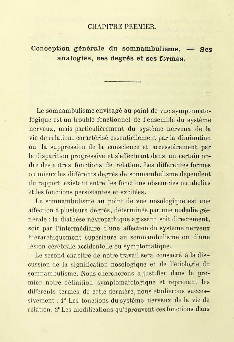 CHAPITRE PREMIER. Conception générale du somnambulisme. — Ses analogies, ses degrés et ses formes. Le somnambulisme envisagé au point de vue symptomato- logique est un trouble fonctionnel de l’ensemble du système nerveux, mais particulièrement du système nerveux de la vie de relation, caractérisé essentiellement par la diminution ou la suppression de la conscience et accessoirement par la disparition progressive et s’effectuant dans un certain or- dre des autres fonctions de relation. Les différentes formes ou mieux les différents degrés de somnambulisme dépendent du rapport existant entre les fonctions obscurcies ou abolies et les fonctions persistantes et excitées. Le somnambulisme au point de vue nosologique est une affection à plusieurs degrés, déterminée par une maladie gé- nérale : la diathèse névropathique agissant soit directement, soit par l’intermédiaire d’une affection du système nerveux hiérarchiquement supérieure au somnambulisme ou d’une lésion cérébrale accidentelle ou symptomatique. Le second chapitre de notre travail sera consacré à la dis- cussion de la signification nosologique et de l’étiologie du somnambulisme. Nous chercherons à justifier dans le pre- mier notre définition symptomatologique et reprenant les différents termes de cette dernière, nous étudierons succes- sivement : 1° Les fonctions du système nerveux de la vie de relation. 2°Les modifications qu’éprouvent ces fonctions dans