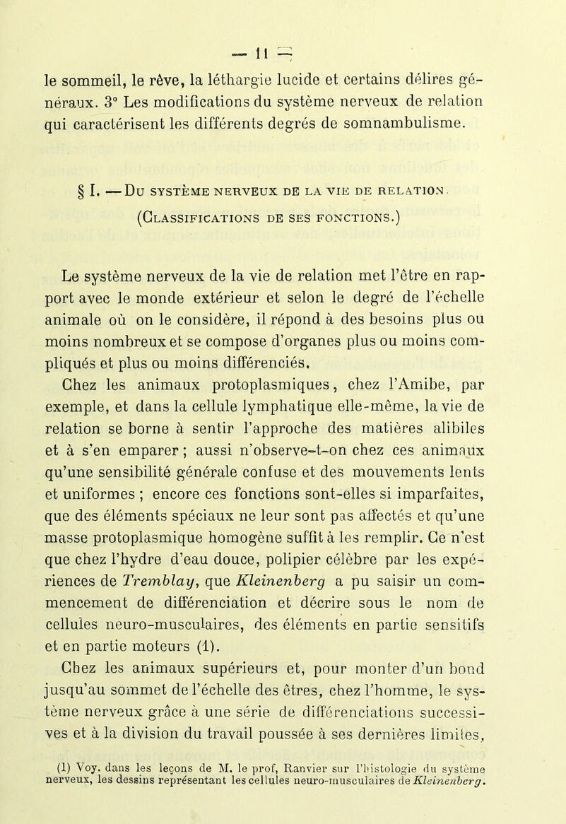 le sommeil, le rêve, la léthargie lucide et certains délires gé- néraux. 3° Les modifications du système nerveux de relation qui caractérisent les différents degrés de somnambulisme. § I. Du SYSTÈME NERVEUX DE LA VIE DE RELATION (Classifications de ses fonctions.) Le système nerveux de la vie de relation met l’être en rap- port avec le monde extérieur et selon le degré de l’échelle animale où on le considère, il répond à des besoins plus ou moins nombreux et se compose d’organes plus ou moins com- pliqués et plus ou moins différenciés. Chez les animaux protoplasmiques, chez l’Amibe, par exemple, et dans la cellule lymphatique elle-même, la vie de relation se borne à sentir l’approche des matières alibiles et à s’en emparer; aussi n’observe-t-on chez ces animnux qu’une sensibilité générale confuse et des mouvements lents et uniformes ; encore ces fonctions sont-elles si imparfaites, que des éléments spéciaux ne leur sont pas affectés et qu’une masse protoplasmique homogène suffit à les remplir. Ce n’est que chez l’hydre d’eau douce, polipier célèbre par les expé- riences de Tremblay, que Kleinenberg a pu saisir un com- mencement de différenciation et décrire sous le nom de cellules neuro-musculaires, des éléments en partie sensitifs et en partie moteurs (1). Chez les animaux supérieurs et, pour monter d’un bond jusqu’au sommet de l’échelle des êtres, chez l’homme, le sys- tème nerveux grâce à une série de différenciations successi- ves et à la division du travail poussée à ses dernières limites, (1) Voy. dans les leçons de M. le prof, Ranvier sur l’histologie du système nerveux, les dessins représentant les cellules neuro-musculaires de Kleinenberg.