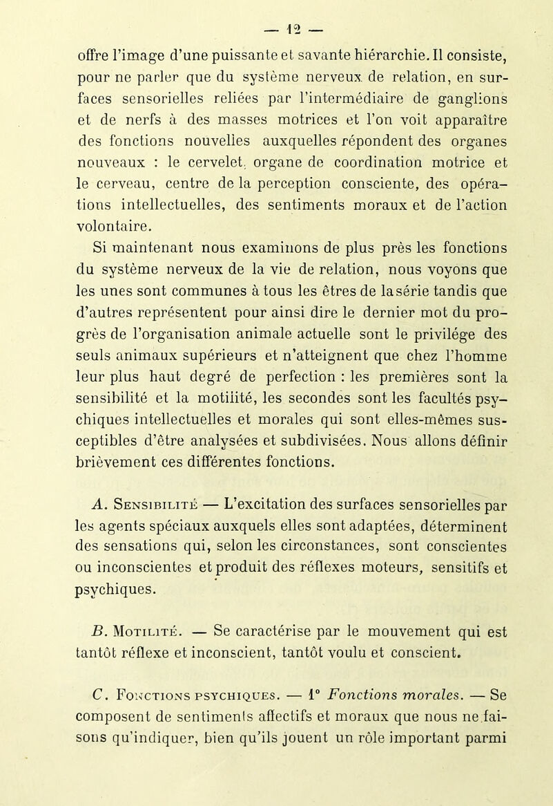 offre l’image d’une puissante et savante hiérarchie. Il consiste, pour ne parler que du système nerveux de relation, en sur- faces sensorielles reliées par l’intermédiaire de ganglions et de nerfs à des masses motrices et l’on voit apparaître des fonctions nouvelles auxquelles répondent des organes nouveaux : le cervelet, organe de coordination motrice et le cerveau, centre de la perception consciente, des opéra- tions intellectuelles, des sentiments moraux et de l’action volontaire. Si maintenant nous examinons de plus près les fonctions du système nerveux de la vie de relation, nous voyons que les unes sont communes à tous les êtres de lasérie tandis que d’autres représentent pour ainsi dire le dernier mot du pro- grès de l’organisation animale actuelle sont le privilège des seuls animaux supérieurs et n’atteignent que chez l’homme leur plus haut degré de perfection : les premières sont la sensibilité et la motiiité, les secondes sont les facultés psy- chiques intellectuelles et morales qui sont elles-mêmes sus- ceptibles d’être analysées et subdivisées. Nous allons définir brièvement ces différentes fonctions. A. Sensibilité — L’excitation des surfaces sensorielles par les agents spéciaux auxquels elles sont adaptées, déterminent des sensations qui, selon les circonstances, sont conscientes ou inconscientes et produit des réflexes moteurs, sensitifs et psychiques. B. Motilité. — Se caractérise par le mouvement qui est tantôt réflexe et inconscient, tantôt voulu et conscient. C. Fonctions psychiques. —* 1° Fonctions morales. — Se composent de sentimenls affectifs et moraux que nous ne.fai- sons qu’indiquer, bien qu’ils jouent un rôle important parmi