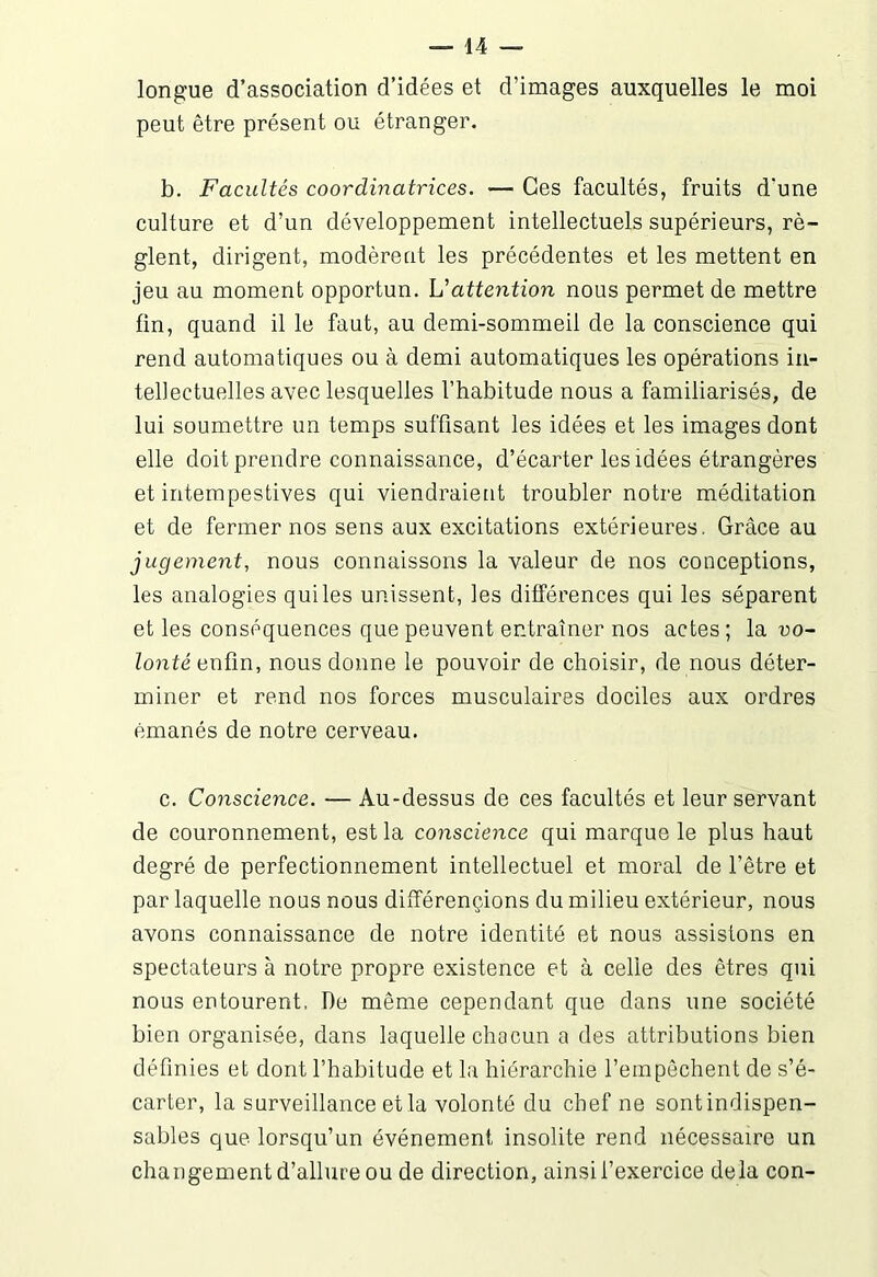 longue d’association d’idées et d’images auxquelles le moi peut être présent ou étranger. b. Facultés coordinatrices. — Ces facultés, fruits d'une culture et d’un développement intellectuels supérieurs, rè- glent, dirigent, modèrent les précédentes et les mettent en jeu au moment opportun. U attention nous permet de mettre fin, quand il le faut, au demi-sommeil de la conscience qui rend automatiques ou à demi automatiques les opérations in- tellectuelles avec lesquelles l’habitude nous a familiarisés, de lui soumettre un temps suffisant les idées et les images dont elle doit prendre connaissance, d’écarter les idées étrangères et intempestives qui viendraient troubler notre méditation et de fermer nos sens aux excitations extérieures. Grâce au jugement, nous connaissons la valeur de nos conceptions, les analogies quiles unissent, les différences qui les séparent et les conséquences que peuvent entraîner nos actes ; la vo- lonté enfin, nous donne le pouvoir de choisir, de nous déter- miner et rend nos forces musculaires dociles aux ordres émanés de notre cerveau. c. Conscience. — Au-dessus de ces facultés et leur servant de couronnement, est la conscience qui marque le plus haut degré de perfectionnement intellectuel et moral de l’être et par laquelle nous nous différençions du milieu extérieur, nous avons connaissance de notre identité et nous assistons en spectateurs à notre propre existence et à celle des êtres qui nous entourent, De même cependant que dans une société bien organisée, dans laquelle chacun a des attributions bien définies et dont l’habitude et la hiérarchie l’empêchent de s’é- carter, la surveillance et la volonté du chef ne sontindispen- sables que lorsqu’un événement insolite rend nécessaire un changement d’allure ou de direction, ainsi l’exercice delà con-