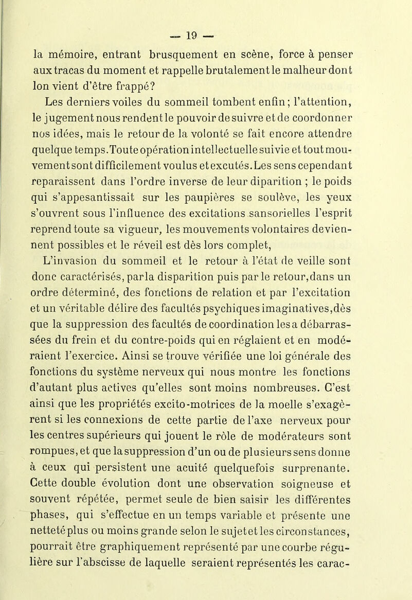 la mémoire, entrant brusquement en scène, force à penser aux tracas du moment et rappelle brutalement le malheur dont Ion vient d’être frappé? Les derniers voiles du sommeil tombent enfin ; l’attention, le jugementnousrendentle pouvoir de suivre et de coordonner nos idées, mais le retour de la volonté se fait encore attendre quelque temps.Toute opération intellectuelle suivie et tout mou- vementsont difficilement voulus etexcutés.Les sens cependant reparaissent dans l’ordre inverse de leur diparition ; le poids qui s’appesantissait sur les paupières se soulève, les yeux s’ouvrent sous l’influence des excitations sansorielles l’esprit reprend toute sa vigueur, les mouvements volontaires devien- nent possibles et le réveil est dès lors complet, L’invasion du sommeil et le retour à l’état de veille sont donc caractérisés, parla disparition puis par le retour,dans un ordre déterminé, des fonctions de relation et par l’excitation et un véritable délire des facultés psychiques imaginatives,dès que la suppression des facultés de coordination les a débarras- sées du frein et du contre-poids qui en réglaient et en modé- raient l’exercice. Ainsi se trouve vérifiée une loi générale des fonctions du système nerveux qui nous montre les fonctions d’autant plus actives qu’elles sont moins nombreuses. C’est ainsi que les propriétés excito-motrices de la moelle s’exagè- rent si les connexions de cette partie de l’axe nerveux pour les centres supérieurs qui jouent le rôle de modérateurs sont rompues, et que lasuppression d’un ou de plusieurs sens donne à ceux qui persistent une acuité quelquefois surprenante. Cette double évolution dont une observation soigneuse et souvent répétée, permet seule de bien saisir les différentes phases, qui s’effectue en un temps variable et présente une netteté plus ou moins grande selon le sujetet les circonstances, pourrait être graphiquement représenté par une courbe régu- lière sur l’abscisse de laquelle seraient représentés les carac-