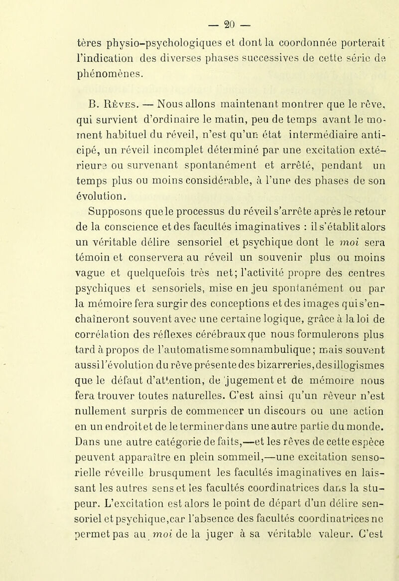 tères physio-psychologiques el dont la coordonnée porterait l’indication des diverses phases successives de cette série de phénomènes. B. Rêves. — Nous allons maintenant montrer que le rêve, qui survient d’ordinaire le matin, peu de temps avant le mo- ment habituel du réveil, n’est qu’un état intermédiaire anti- cipé, un réveil incomplet déterminé par une excitation exté- rieure ou survenant spontanément et arrêté, pendant un temps plus ou moins considérable, à l’une des phases de son évolution. Supposons que le processus du réveil s’arrête après le retour de la conscience et des facultés imaginatives : il s’établit alors un véritable délire sensoriel et psychique dont le moi sera témoin et conservera au réveil un souvenir plus ou moins vague et quelquefois très net; l’activité propre des centres psychiques et sensoriels, mise en jeu spontanément ou par la mémoire fera surgir des conceptions et des images qui s’en- chaîneront souvent avec une certaine logique, grâce à la loi de corrélation des réflexes cérébraux que nous formulerons plus tard à propos de l’automatisme somnambulique; mais souvent aussi l’évolution du rêve présentedes bizarreries,desillogismes que le défaut d’attention, de jugement et de mémoire nous fera trouver toutes naturelles. C’est ainsi qu’un rêveur n’est nullement surpris de commencer un discours ou une action en un endroitet de le terminer dans une autre partie du monde. Dans une autre catégorie de faits,—et les rêves de cette espèce peuvent apparaître en plein sommeil,—une excitation senso- rielle réveille brusqument les facultés imaginatives en lais- sant les autres sens et les facultés coordinatrices dans la stu- peur. L’excitation est alors le point de départ d’un délire sen- soriel et psychique,car l’absence des facultés coordinatrices ne permet pas au moi de la juger à sa véritable valeur. C’est