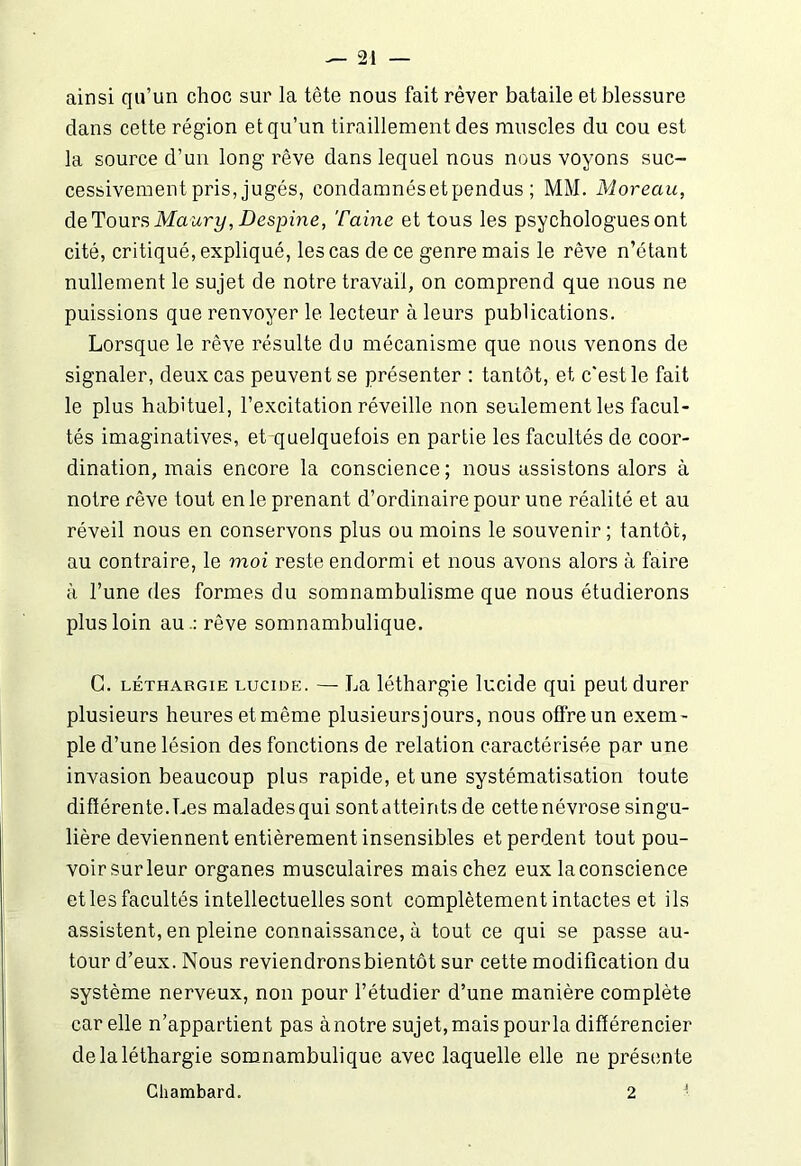 ainsi qu’un choc sur la tête nous fait rêver bataile et blessure clans cette région et qu’un tiraillement des muscles du cou est la source d’un long rêve dans lequel nous nous voyons suc- cessivement pris, jugés, condamnésetpendus ; MM. Moreau, de Tours Maury, Despine, Taine et tous les psychologues ont cité, critiqué, expliqué, les cas de ce genre mais le rêve n’étant nullement le sujet de notre travail, on comprend que nous ne puissions que renvoyer le lecteur à leurs publications. Lorsque le rêve résulte du mécanisme que nous venons de signaler, deux cas peuvent se présenter : tantôt, et c’est le fait le plus habituel, l’excitation réveille non seulement les facul- tés imaginatives, et quelquefois en partie les facultés de coor- dination, mais encore la conscience ; nous assistons alors à notre rêve tout en le prenant d’ordinaire pour une réalité et au réveil nous en conservons plus ou moins le souvenir; tantôt, au contraire, le moi reste endormi et nous avons alors à faire à l’une des formes du somnambulisme que nous étudierons plus loin au .: rêve somnambulique. C. léthargie lucide. — La léthargie lucide qui peut durer plusieurs heures et même plusieursjours, nous offre un exem- ple d’une lésion des fonctions de relation caractérisée par une invasion beaucoup plus rapide, et une systématisation toute différente.Les maladesqui sontatteirits de cettenévrose singu- lière deviennent entièrement insensibles et perdent tout pou- voir sur leur organes musculaires mais chez eux la conscience et les facultés intellectuelles sont complètement intactes et ils assistent, en pleine connaissance, à tout ce qui se passe au- tour d’eux. Nous reviendronsbientôt sur cette modification du système nerveux, non pour l’étudier d’une manière complète car elle n’appartient pas à notre sujet, mais pourla différencier de la léthargie somnambulique avec laquelle elle ne présente Cliambard. 2