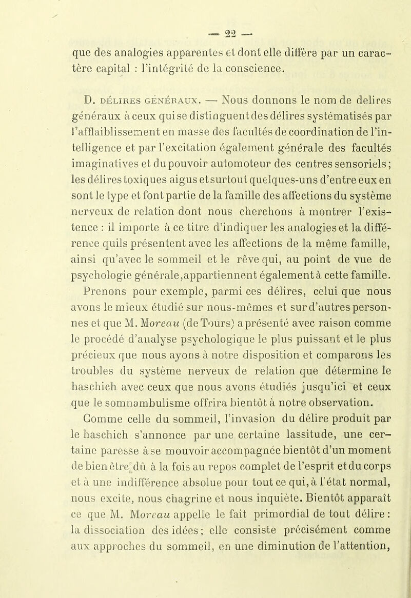 que des analogies apparentes et dont elle diffère par un carac- tère capital : l’intégrité de la conscience. D. délires généraux. — Nous donnons le nom de délires généraux à ceux qui se distinguent des délires systématisés par l’afflaiblissement en masse des facultés de coordination de l’in- telligence et par l’excitation également générale des facultés imaginatives et du pouvoir automoteur des centres sensoriels; les délires toxiques aigus et surtout quelques-uns d’entre eux en sont le type et font partie de la famille des affections du système nerveux de relation dont nous cherchons à montrer l’exis- tence : il importe à ce titre d’indiquer les analogies et la diffé- rence quils présentent avec les affections de la même famille, ainsi qu’avec le sommeil et le rêve qui, au point de vue de psychologie générale,appartiennent également à cette famille. Prenons pour exemple, parmi ces délires, celui que nous avons le mieux étudié sur nous-mêmes et sur d’autres person- nes et que M. M or eau (de Tours) a présenté avec raison comme le procédé d’analyse psychologique le plus puissant et le plus précieux que nous ayons à notre disposition et comparons les troubles du système nerveux de relation que détermine le haschich avec ceux que nous avons étudiés jusqu’ici et ceux que le somnambulisme offrira bientôt à notre observation. Comme celle du sommeil, l’invasion du délire produit par le haschich s’annonce par une certaine lassitude, une cer- taine paresse àse mouvoir accompagnée bientôt d’un moment de bien être dû à la fois au repos complet de l’esprit et du corps et à une indifférence absolue pour tout ce qui, à l’état normal, nous excite, nous chagrine et nous inquiète. Bientôt apparaît ce que M. Moreau appelle le fait primordial de tout délire : la dissociation des idées ; elle consiste précisément comme aux approches du sommeil, en une diminution de l’attention,