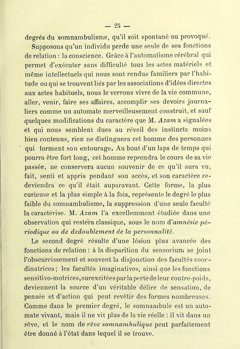 degrés du somnambulisme, qu’il soit spontané ou provoqué. Supposons qu’un individu perde une seule de ses fonctions de relation : la conscience. Grâce à l’automatisme cérébral qui permet d’exécuter sans difficulté tous les actes matériels et même intellectuels qui nous sont rendus familiers par l’habi- tude ou qui se trouvent liés par les associations d’idées directes aux actes habituels, nous le verrons vivre de la vie commune, aller, venir, faire ses affaires, accomplir ses devoirs journa- liers comme un automate merveilleusement construit, et sauf quelques modifications du caractère que M. Azam a signalées et qui nous semblent dues au réveil des instincts moins bien contenus, rien ne distinguera cet homme des personnes qui forment son entourage. Au bout d’un laps de temps qui pourra être fort long, cet homme reprendra le cours de sa vie passée, ne conservera aucun souvenir de ce qu’il aura vu, fait, senti et appris pendant son accès, et son caractère re- deviendra ce-qu’il était auparavant. Cette forme, la plus curieuse et la plus simple à la fois, représente le degré le plus faible du somnambulisme, la suppression d’une seule faculté la caractérise. M. Azam l’a excellemment étudiée dans une observation qui restera classique, sous le nom d'amnésie pé- riodique ou de dédoublement de la personnalité. Le second degré résulte d’une lésion plus avancée des fonctions de relation : à la disparition du sensorium se joint l’obscurcissement et souvent la disjonction des facultés coor- dinatrices; les facultés imaginatives, ainsi que les fonctions sensitivo-motrices, surexcitées par la perte de leur contre-poids, deviennent la source d’un véritable délire de sensation, de pensée et d’action qui peut revêtir des formes nombreuses. Comme dans le premier degré, le somnambule est un auto- mate vivant, mais il ne vit plus de la vie réelle : il vit dans un rêve, et le nom de rêve somnambulique peut parfaitement être donné à l’état dans lequel il se trouve.