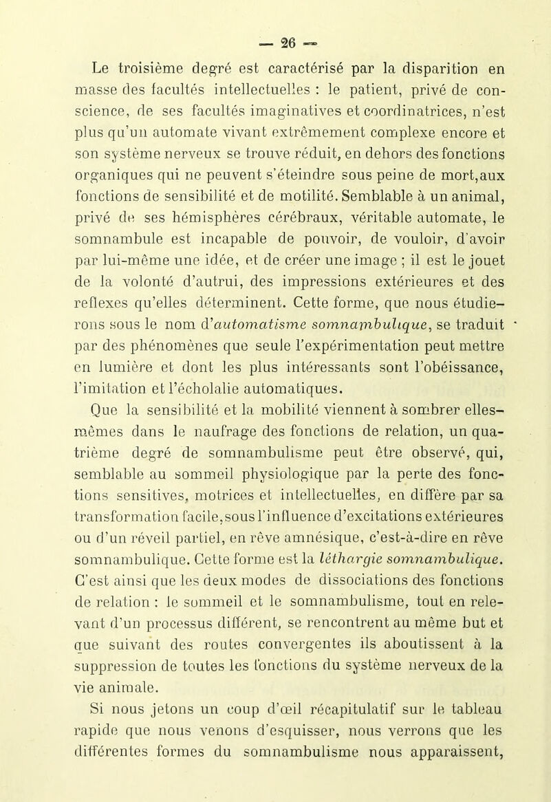 Le troisième degré, est caractérisé par la disparition en masse des facultés intellectuelles : le patient, privé de con- science, de ses facultés imaginatives et coordinatrices, n’est plus qu’un automate vivant extrêmement complexe encore et son système nerveux se trouve réduit, en dehors des fonctions organiques qui ne peuvent s’éteindre sous peine de mort,aux fonctions de sensibilité et de motilité. Semblable à un animal, privé de ses hémisphères cérébraux, véritable automate, le somnambule est incapable de pouvoir, de vouloir, d’avoir par lui-même une idée, et de créer une image ; il est le jouet de la volonté d’autrui, des impressions extérieures et des reflexes qu’elles déterminent. Cette forme, que nous étudie- rons sous le nom d'automatisme somnambulique, se traduit par des phénomènes que seule l’expérimentation peut mettre en lumière et dont les plus intéressants sont l’obéissance, l’imitation et l’écholalie automatiques. Que la sensibilité et la mobilité viennent à sombrer elles- mêmes dans le naufrage des fonctions de relation, un qua- trième degré de somnambulisme peut être observé, qui, semblable au sommeil physiologique par la perte des fonc- tions sensitives, motrices et intellectuelles, en diffère par sa transformation facile,sous l’influence d’excitations extérieures ou d’un réveil partiel, en rêve amnésique, c’est-à-dire en rêve somnambulique. Cette forme est la léthargie somnambulique. C’est ainsi que les deux modes de dissociations des fonctions de relation : le sommeil et le somnambulisme, tout en rele- vant d’un processus différent, se rencontrent au même but et que suivant des routes convergentes ils aboutissent à la suppression de toutes les fonctions du système nerveux de la vie animale. Si nous jetons un coup d’œil récapitulatif sur le tableau rapide que nous venons d’esquisser, nous verrons que les différentes formes du somnambulisme nous apparaissent,