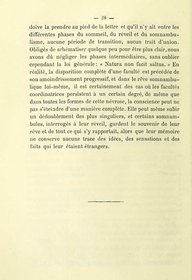 doive la prendre au pied de la lettre et qu’il n’y ait entre les différentes phases du sommeil, du réveil et du somnambu- lisme, aucune période de transition, aucun trait d’union. Obligés de schématiser quelque peu pour être plus clair, nous avons dû négliger les phases intermédiaires, sans oublier cependant la loi générale : « Natura non facit saltus. » En réalité, la disparition complète d’une faculté est précédée de son amoindrissement progressif, et dans le rêve somnambu- lique lui-même, il est certainement des cas où les facultés coordinatrices persistent à un certain degré, de même que dans toutes les formes de cette névrose, la conscience peut ne pas s’éteindre d’une manière complète. Elle peut même subir un dédoublement des plus singuliers, et certains somnam- bules, interrogés à leur réveil, gardent le souvenir de leur rêve et de tout ce qui s’y rapportait, alors que leur mémoire ne conserve aucune trace des idées, des sensations et des faits qui leur étaient étrangers.