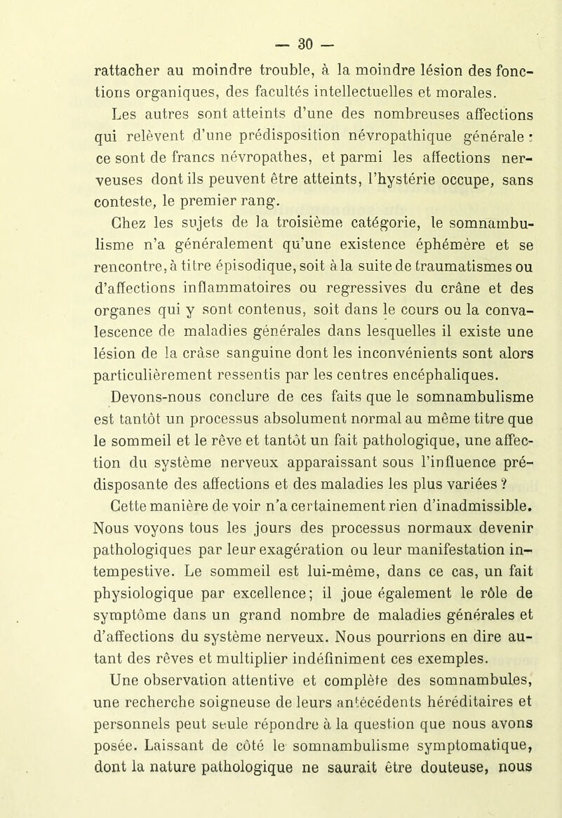 rattacher au moindre trouble, à la moindre lésion des fonc- tions organiques, des facultés intellectuelles et morales. Les autres sont atteints d’une des nombreuses affections qui relèvent d’une prédisposition névropathique générale : ce sont de francs névropathes, et parmi les affections ner- veuses dont ils peuvent être atteints, l’hystérie occupe, sans conteste, le premier rang. Chez les sujets de la troisième catégorie, le somnambu- lisme n’a généralement qu’une existence éphémère et se rencontre, à titre épisodique, soit àla suite de traumatismes ou d’affections inflammatoires ou régressives du crâne et des organes qui y sont contenus, soit dans le cours ou la conva- lescence de maladies générales dans lesquelles il existe une lésion de la cràse sanguine dont les inconvénients sont alors particulièrement ressentis par les centres encéphaliques. Devons-nous conclure de ces faits que le somnambulisme est tantôt un processus absolument normal au même titre que le sommeil et le rêve et tantôt un fait pathologique, une affec- tion du système nerveux apparaissant sous l’influence pré- disposante des affections et des maladies les plus variées ? Cette manière de voir n’a certainement rien d’inadmissible. Nous voyons tous les jours des processus normaux devenir pathologiques par leur exagération ou leur manifestation in- tempestive. Le sommeil est lui-même, dans ce cas, un fait physiologique par excellence; il joue également le rôle de symptôme dans un grand nombre de maladies générales et d’affections du système nerveux. Nous pourrions en dire au- tant des rêves et multiplier indéfiniment ces exemples. Une observation attentive et complète des somnambules, une recherche soigneuse de leurs antécédents héréditaires et personnels peut seule répondre à la question que nous avons posée. Laissant de côté le somnambulisme symptomatique, dont la nature pathologique ne saurait être douteuse, nous