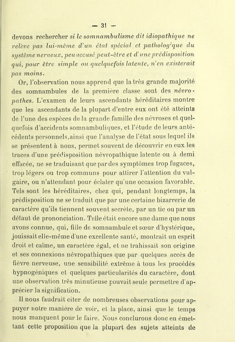 devons rechercher si le somnambulisme dit idiopathique ne relève pas lui-même d'un état spécial et patholog:que du système nerveux, peu accusé peut-être et d'une prédisposition qui, pour être simple ou quelquefois latente, n en existerait pas moins. Or, l’observation nous apprend que la très grande majorité des somnambules de la première classe sont des névro- pathes. L’examen de leurs ascendants héréditaires montre que les ascendants de la plupart d’entre eux ont été atteints de l’une des espèces de la grande famille des névroses et quel- quefois d’accidents somnambuliques, et l’étude de leurs anté- cédents personnels,ainsi que l’analyse de l’état sous lequel ils se présentent à nous, permet souvent de découvrir en eux les traces d’une prédisposition névropathique latente ou à demi effacée, ne se traduisant que par des symptômes trop fugaces, trop légers ou trop communs pour attirer l’attention du vul- gaire, ou n’attendant pour éclater qu’une occasion favorable, Tels sont les héréditaires, chez qui, pendant longtemps, la prédisposition ne se traduit que par une certaine bizarrerie de caractère qu’ils tiennent souvent secrète, par un tic ou par un défaut de prononciation. Telle était encore une dame que nous avons connue, qui, fille de somnambule et sœur d’hystérique, jouissait elle-même d’une excellente santé, montrait un esprit droit et calme, un caractère égal, et ne trahissait son origine et ses connexions névropathiques que par quelques accès de fièvre nerveuse, une sensibilité extrême à tous les procédés hypnogéniques et quelques particularités du caractère, dont une observation très minutieuse pouvait seule permettre d’ap- précier la signification. Il nous faudrait citer de nombreuses observations pour ap- puyer notre manière de voir, et la place, ainsi que le temps nous manquent pour le faire. Nous conclurons donc en émet- tant cette proposition que la plupart des sujets atteints de