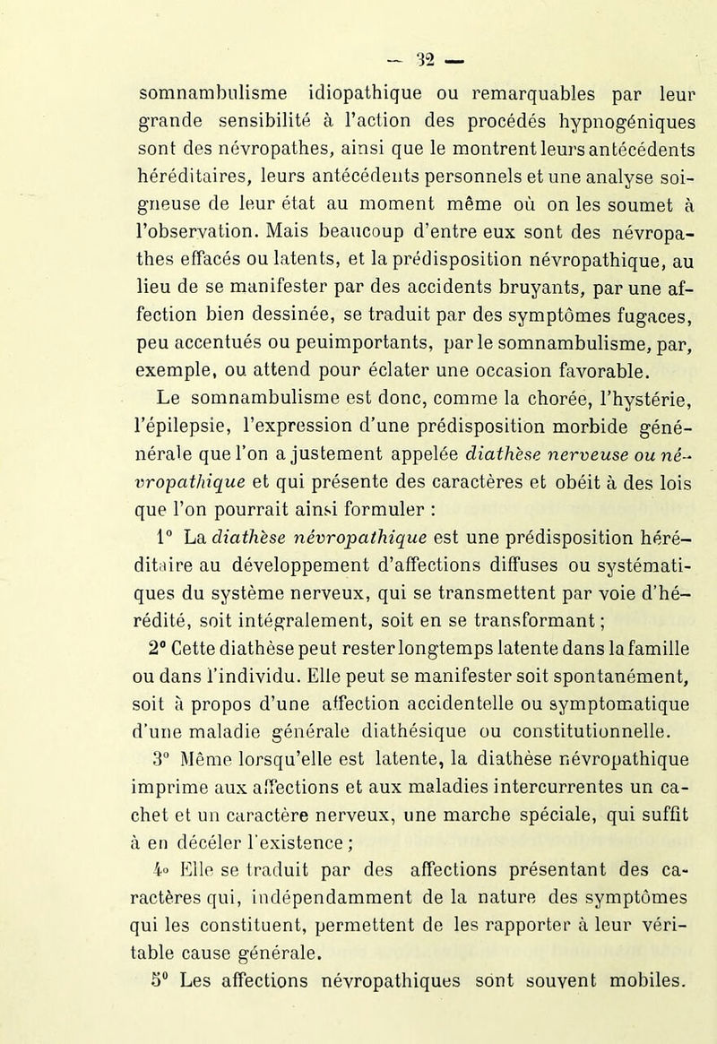 somnambulisme idiopathique ou remarquables par leur grande sensibilité à l’action des procédés hypnogéniques sont des névropathes, ainsi que le montrent leurs antécédents héréditaires, leurs antécédents personnels et une analyse soi- gneuse de leur état au moment même où on les soumet à l’observation. Mais beaucoup d’entre eux sont des névropa- thes effacés ou latents, et la prédisposition névropathique, au lieu de se manifester par des accidents bruyants, par une af- fection bien dessinée, se traduit par des symptômes fugaces, peu accentués ou peuimportants, parle somnambulisme, par, exemple, ou attend pour éclater une occasion favorable. Le somnambulisme est donc, comme la chorée, l’hystérie, l’épilepsie, l’expression d’une prédisposition morbide géné- nérale que l’on ajustement appelée diathèse nerveuse ou né- vropathique et qui présente des caractères et obéit à des lois que l’on pourrait ainsi formuler : 1° La diathèse névropathique est une prédisposition héré- ditaire au développement d’affections diffuses ou systémati- ques du système nerveux, qui se transmettent par voie d’hé- rédité, soit intégralement, soit en se transformant ; 2° Cette diathèse peut rester longtemps latente dans la famille ou dans l’individu. Elle peut se manifester soit spontanément, soit à propos d’une affection accidentelle ou symptomatique d’une maladie générale diathésique ou constitutionnelle. 3° Même lorsqu’elle est latente, la diathèse névropathique imprime aux affections et aux maladies intercurrentes un ca- chet et un caractère nerveux, une marche spéciale, qui suffit à en décéler l’existence; i° Elle se traduit par des affections présentant des ca- ractères qui, indépendamment de la nature des symptômes qui les constituent, permettent de les rapporter à leur véri- table cause générale. 5° Les affections névropathiques sont souvent mobiles.