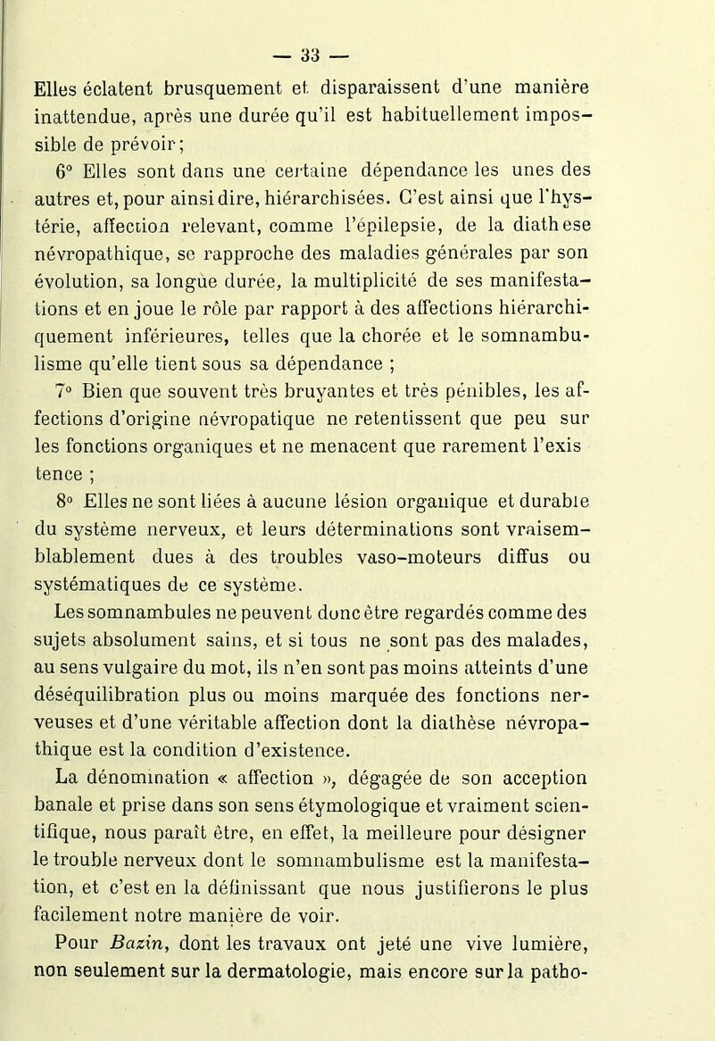 Elles éclatent brusquement et disparaissent d’une manière inattendue, après une durée qu’il est habituellement impos- sible de prévoir; 6° Elles sont dans une certaine dépendance les unes des autres et, pour ainsi dire, hiérarchisées. C’est ainsi que l'hys- térie, affection relevant, comme l’épilepsie, de la diathese névropathique, se rapproche des maladies générales par son évolution, sa longue durée, la multiplicité de ses manifesta- tions et en joue le rôle par rapport à des affections hiérarchi- quement inférieures, telles que la chorée et le somnambu- lisme qu’elle tient sous sa dépendance ; 7° Bien que souvent très bruyantes et très pénibles, les af- fections d’origine névropatique ne retentissent que peu sur les fonctions organiques et ne menacent que rarement l’exis tence ; 8° Elles ne sont liées à aucune lésion organique et durable du système nerveux, et leurs déterminations sont vraisem- blablement dues à des troubles vaso-moteurs diffus ou systématiques de ce système. Les somnambules ne peuven t donc être regardés comme des sujets absolument sains, et si tous ne sont pas des malades, au sens vulgaire du mot, ils n’en sont pas moins atteints d’une déséquilibration plus ou moins marquée des fonctions ner- veuses et d’une véritable affection dont la diathèse névropa- thique est la condition d’existence. La dénomination « affection », dégagée de son acception banale et prise dans son sens étymologique et vraiment scien- tifique, nous paraît être, en effet, la meilleure pour désigner le trouble nerveux dont le somnambulisme est la manifesta- tion, et c’est en la définissant que nous justifierons le plus facilement notre manière de voir. Pour Bazin, dont les travaux ont jeté une vive lumière, non seulement sur la dermatologie, mais encore sur la patho-