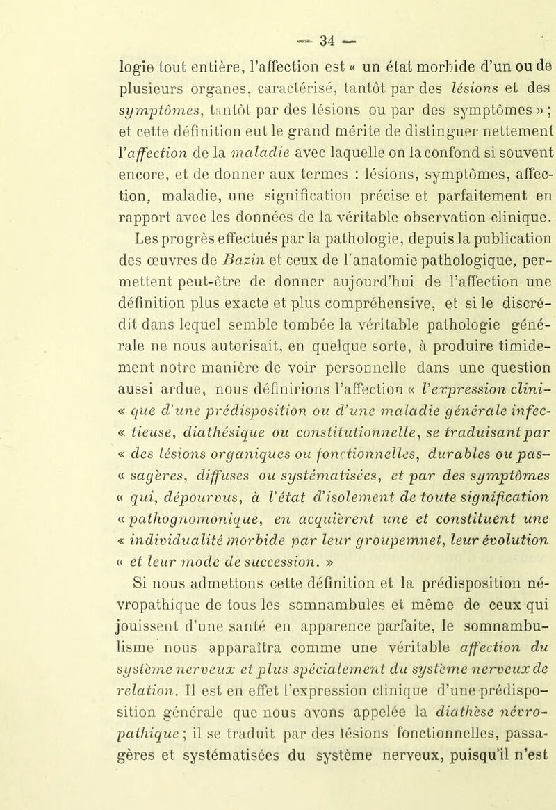 logie tout entière, l’affection est « un état morbide d’un ou de plusieurs organes, caractérisé, tantôt par des lésions et des symptômes, tantôt par des lésions ou par des symptômes » ; et cette définition eut le grand mérite de distinguer nettement Y affection de la maladie avec laquelle on la confond si souvent encore, et de donner aux termes : lésions, symptômes, affec- tion, maladie, une signification précise et parfaitement en rapport avec les données de la véritable observation clinique. Les progrès effectués par la pathologie, depuis la publication des œuvres de Bazin et ceux de l’anatomie pathologique, per- mettent peut-être de donner aujourd’hui de l’affection une définition plus exacte et plus compréhensive, et si le discré- dit dans lequel semble tombée la véritable pathologie géné- rale ne nous autorisait, en quelque sorte, à produire timide- ment notre manière de voir personnelle dans une question aussi ardue, nous définirions l’affection « Vexpression clini- « que d'une prédisposition ou d’une maladie générale in fec- « tieuse, diathésique ou constitutionnelle, se traduisant par « des lésions organiques ou fonctionnelles, durables ou pas- « sagères, diffuses ou systématisées, et par des symptômes « qui, dépourvus, à l'état cl’isolement de toute signification « pathognomonique, en acquiérent une et constituent une « individualité morbide par leur groupemnet, leur évolution « et leur mode de succession. » Si nous admettons cette définition et la prédisposition né- vropathique de tous les somnambules et même de ceux qui jouissent d’une santé en apparence parfaite, le somnambu- lisme nous apparaîtra comme une véritable affection du système nerveux et plus spécialement du système nerveux de relation. Il est en effet l’expression clinique d’une prédispo- sition générale que nous avons appelée la diathèse névro- pathique; il se traduit par des lésions fonctionnelles, passa- gères et systématisées du système nerveux, puisqu’il n’est