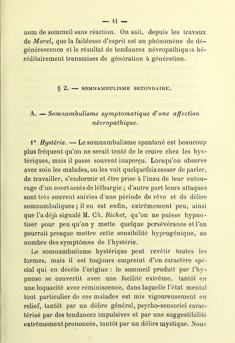 nom de sommeil sans réaction. On sait, depuis les travaux de Morel, que la faiblesse d’esprit est un phénomène de dé- générescence et le résultat de tendances névropathiques hé- réditairement transmises de génération à génération. § 2. SOMNAMBULISME SECONDAIRE. A. —Somnambulisme symptomatique d’une affection névropathique. \° Hystérie. — Le somnambulisme spontané est beaucoup plus fréquent qu’on ne serait tenté de le croire chez les hys- tériques, mais il passe souvent inaperçu. Lorsqu’on observe avec soin les malades, on les voit quelquefois cesser de parler, de travailler, s’endormir et être prise à l’insu de leur entou- rage d’un court accès de léthargie ; d’autre part leurs attaques sont très souvent suivies d'une période de rêve et de délire somnambuliques ; il en est enfin, extrêmement peu, ainsi que l’a déjà signalé M. G h. Richet, qu’on ne puisse hypno- tiser pour peu qu’on y mette quelque persévérance et l’on pourrait presque mettre cette sensibilité hyprogénique, au nombre des symptômes de l’hystérie. Le somnambulisme hystérique peut revêtir toutes les formes, mais il est toujours empreint d’un caractère spé- cial qui en décèle l’origine : le sommeil produit par l’hv- pnose se convertit avec une facilité extrême, tantôt en une loquacité avec réminiscence, dans laquelle l’état mental tout particulier de ces malades est mis vigoureusement en relief, tantôt par un délire général, psycho-sensoriel carac- térisé par des tendances impulsives et par une suggestibilité extrêmement prononcée, tantôt par un délire mystique. Nous