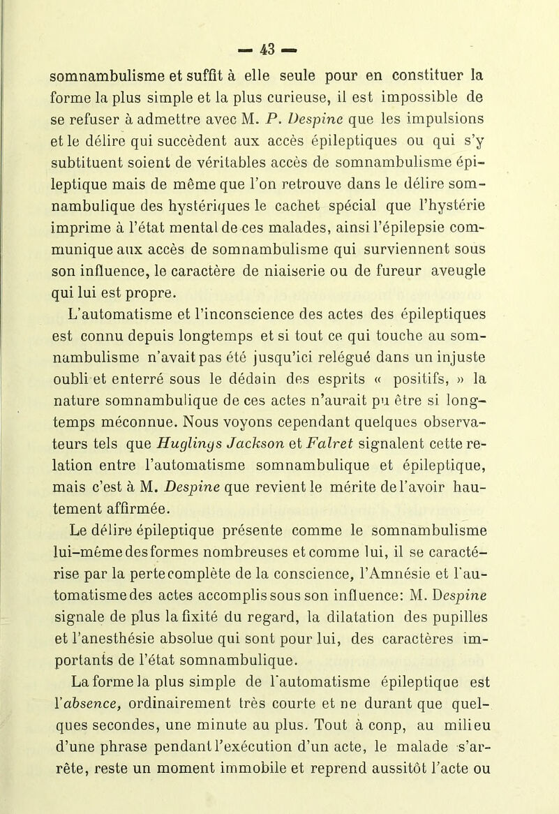 somnambulisme et suffît à elle seule pour en constituer la forme la plus simple et la plus curieuse, il est impossible de se refuser à admettre avec M. P. Despine que les impulsions et le délire qui succèdent aux accès épileptiques ou qui s’y subtituent soient de véritables accès de somnambulisme épi- leptique mais de même que l’on retrouve dans le délire som- nambulique des hystériques le cachet spécial que l’hystérie imprime à l’état mental de ces malades, ainsi l’épilepsie com- munique aux accès de somnambulisme qui surviennent sous son influence, le caractère de niaiserie ou de fureur aveugle qui lui est propre. L’automatisme et l’inconscience des actes des épileptiques est connu depuis longtemps et si tout ce qui touche au som- nambulisme n’avait pas été jusqu’ici relégué dans un injuste oubli et enterré sous le dédain des esprits « positifs, » la nature somnambulique de ces actes n’aurait pu être si long- temps méconnue. Nous voyons cependant quelques observa- teurs tels que Huglings Jackson etFalret signalent cette re- lation entre l’automatisme somnambulique et épileptique, mais c’est à M. Despine que revient le mérite de l’avoir hau- tement affirmée. Le délire épileptique présente comme le somnambulisme lui-même des formes nombreuses et comme lui, il se caracté- rise par la perte complète de la conscience, l’Amnésie et l’au- tomatisme des actes accomplis sous son influence: M. Despine signale de plus la fixité du regard, la dilatation des pupilles et l’anesthésie absolue qui sont pour lui, des caractères im- portants de l’état somnambulique. La forme la plus simple de l'automatisme épileptique est l'absence, ordinairement très courte et ne durant que quel- ques secondes, une minute au plus. Tout à conp, au milieu d’une phrase pendant l’exécution d’un acte, le malade s’ar- rête, reste un moment immobile et reprend aussitôt l’acte ou