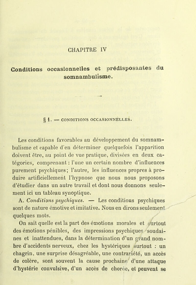 CHAPITRE IV Conditions occasionnelles et prédisposantes du somnambulisme. 1. — CONDITIONS OCCASIONNELLES. Les conditions favorables au développement du somnam- bulisme et capable d’en déterminer quelquefois l’apparition doivent être, au point de vue pratique, divisées en deux ca- tégories, comprenant : l’une un certain nombre d’influences purement psychiques; l’autre, les influences propres à pro- duire artificiellement l’hypnose que nous nous proposons d’étudier dans un autre travail et dont nous donnons seule- ment ici un tableau synoptique. A. Conditions psychiques. -— Les conditions psychiques sont de nature émotive et imitative. Nous en dirons seulement quelques mots. On sait quelle est la part des émotions morales et urtout des émotions pénibles, des impressions psychiques soudai- nes et inattendues, dans la détermination d’un grand nom- bre d’accidents nerveux, chez les hystériques surtout : un chagrin, une surprise désagréable, une contrariété, un accès de colère, sont souvent la cause prochaine d’une attaque d’hystérie convulsive, d’un accès de chorée, et peuvent se