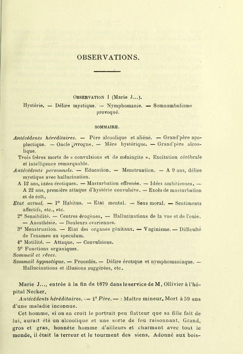 OBSERVATIONS. Observation I (Marie J...). Hystérie. — Délire mystique. — Nymphomanie. — Somnambulisme provoqué. SOMMAIRE. Antécédents héréditaires. — Père alcoolique et aliéné. — Grand’père apo- plectique. — Oncle ^ivrogne. — Mère hystérique. — Grancl’père alcoo- lique. Trois frères morts de « convulsions et de méningite ». Excitation cérébrale et intelligence remarquable. Antécédents personnels. — Education. — Menstruation. — A 9 ans, délire mystique avec hallucination. A 12 ans, idées érotiques. — Masturbation effrenée. — Idées ambitieuses. — A 22 ans, première attaque d'hystérie convulsive. — Excès de masturbation et de coït. Etat actuel. — 1° Habitus. — Etat mental. — Sens moral. — Sentiments affectifs, etc., etc. 2° Sensibilité. — Centres érogènes. — Hallucinations de la vue et de l’ouie. — Anesthésie. — Douleurs ovariennes. 3° Menstruation. — Etat des organes génitaux. — Vaginisme. — Difficulté de l'examen au spéculum. 4° Motilité. — Attaque. — Convulsions. 5° Fonctions organiques. Sommeil et >'êves. Sommeil hypnotique. — Procédés. — Délire érotique et nymphomaniaque. — Hallucinations et illusions suggérées, etc. Marie J..., entrée à la fin de 1879 dans leservice de M. Ollivier à l’hô- pital Necker. Antécédents héréditaires. •— 1° Père.— : Maître mineur. Mort à 59 ans d’une maladie inconnue. Cet homme, si on en croit le portrait peu flatteur que sa fille fait de lui, aurait été un alcoolique et une sorte de fou raisonnant. Grand, gros et gras, honnête homme d’ailleurs et charmant avec tout le monde, il était la terreur et le tourment des siens. Adonné aux bois-