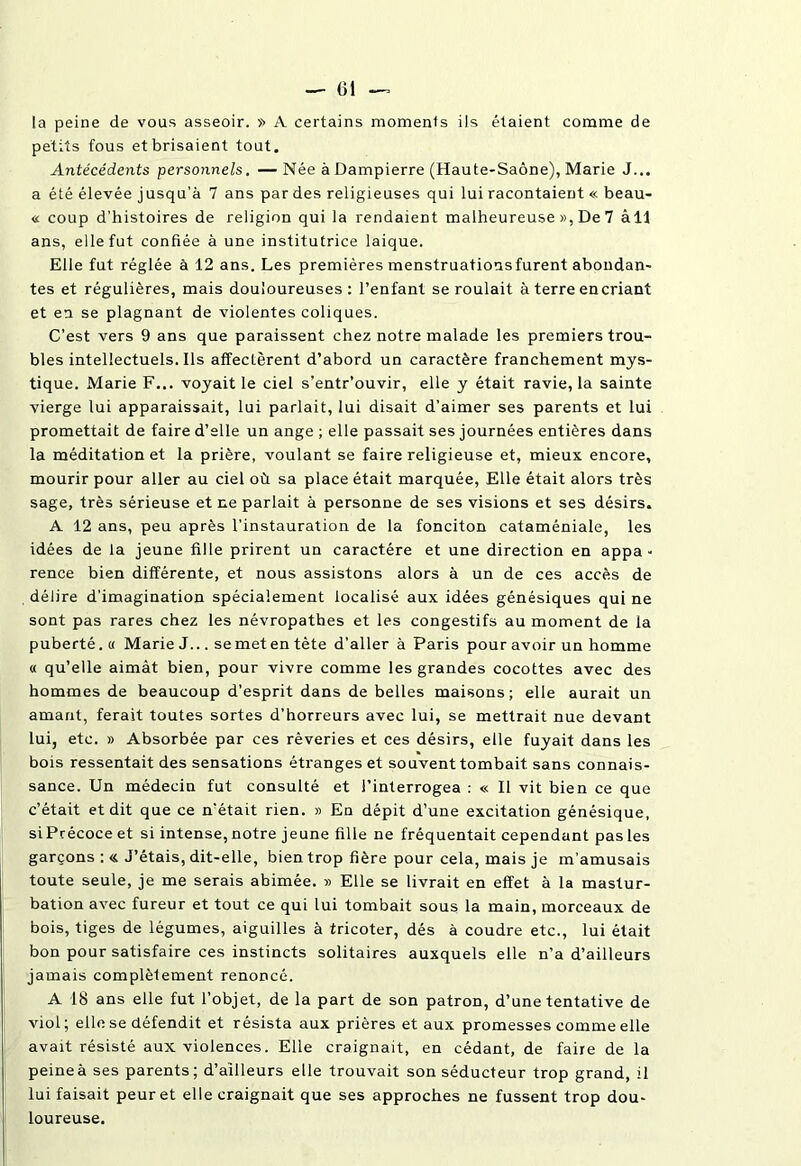 la peine de vous asseoir. » A certains momenls ils étaient comme de petits fous et brisaient tout. Antécédents personnels. —Née à Dampierre (Haute-Saône), Marie J... a été élevée jusqu’à 7 ans par des religieuses qui lui racontaient « beau- « coup d’histoires de religion qui la rendaient malheureuse », De 7 âll ans, elle fut confiée à une institutrice laique. Elle fut réglée à 12 ans. Les premières menstruations furent abondan- tes et régulières, mais douloureuses: l’enfant se roulait à terre en criant et en se plagnant de violentes coliques. C’est vers 9 ans que paraissent chez notre malade les premiers trou- bles intellectuels. Ils affectèrent d’abord un caractère franchement mys- tique. Marie F... voyait le ciel s’entr’ouvir, elle y était ravie, la sainte vierge lui apparaissait, lui parlait, lui disait d’aimer ses parents et lui promettait de faire d’elle un ange ; elle passait ses journées entières dans la méditation et la prière, voulant se faire religieuse et, mieux encore, mourir pour aller au ciel où sa place était marquée, Elle était alors très sage, très sérieuse et ne parlait à personne de ses visions et ses désirs. A 12 ans, peu après l’instauration de la fonciton cataméniale, les idées de la jeune fille prirent un caractère et une direction en appa- rence bien différente, et nous assistons alors à un de ces accès de délire d’imagination spécialement localisé aux idées génésiques qui ne sont pas rares chez les névropathes et les congestifs au moment de la puberté. « Marie J... se met en tète d’aller à Paris pour avoir un homme « qu’elle aimât bien, pour vivre comme les grandes cocottes avec des hommes de beaucoup d’esprit dans de belles maisons; elle aurait un amant, ferait toutes sortes d’horreurs avec lui, se mettrait nue devant lui, etc. » Absorbée par ces rêveries et ces désirs, elle fuyait dans les bois ressentait des sensations étranges et souvent tombait, sans connais- sance. Un médecin fut consulté et l’interrogea : « Il vit bien ce que c’était et dit que ce n’était rien. » En dépit d’une excitation génésique, si Précoce et si intense, notre jeune fille ne fréquentait cependant pas les garçons : « J’étais, dit-elle, bien trop fière pour cela, mais je m’amusais toute seule, je me serais abimée. » Elle se livrait en effet à la mastur- bation avec fureur et tout ce qui lui tombait sous la main, morceaux de bois, tiges de légumes, aiguilles à tricoter, dés à coudre etc., lui était bon pour satisfaire ces instincts solitaires auxquels elle n’a d’ailleurs jamais complètement renoncé. A 18 ans elle fut l’objet, de la part de son patron, d’une tentative de viol ; elle se défendit et résista aux prières et aux promesses comme elle avait résisté aux violences. Elle craignait, en cédant, de faire de la peine à ses parents; d’ailleurs elle trouvait son séducteur trop grand, il lui faisait peur et elle craignait que ses approches ne fussent trop dou- loureuse.