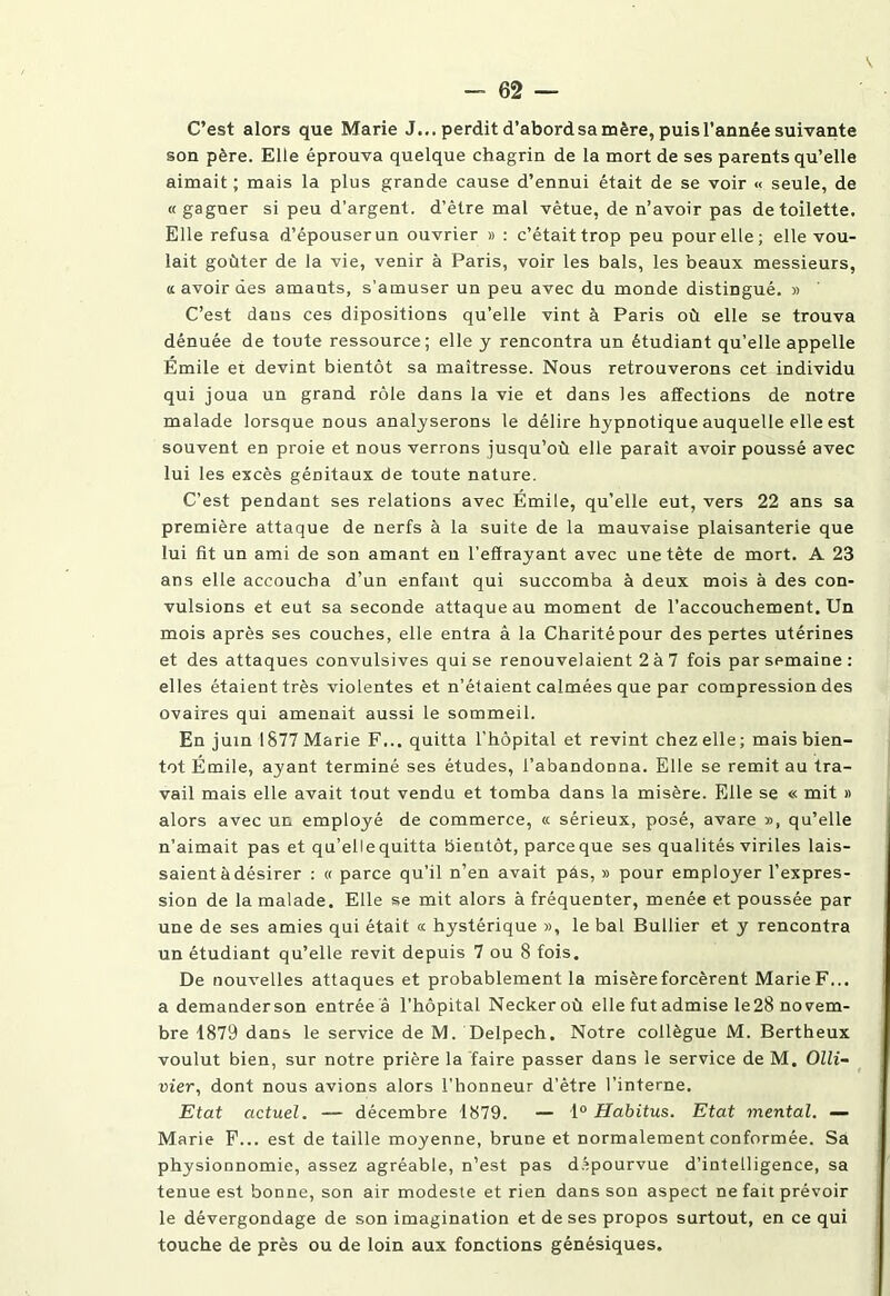 C’est alors que Marie J... perdit d’abord sa mère, puisl’annêe suivante son père. Elle éprouva quelque chagrin de la mort de ses parents qu’elle aimait ; mais la plus grande cause d’ennui était de se voir « seule, de « gagner si peu d’argent, d’ètre mal vêtue, de n’avoir pas de toilette. Elle refusa d’épouser un ouvrier » : c’était trop peu pour elle; elle vou- lait goûter de la vie, venir à Paris, voir les bals, les beaux messieurs, a avoir des amants, s’amuser un peu avec du monde distingué. » C’est dans ces dipositions qu’elle vint à Paris où elle se trouva dénuée de toute ressource; elle y rencontra un étudiant qu’elle appelle Émile et devint bientôt sa maîtresse. Nous retrouverons cet individu qui joua un grand rôle dans la vie et dans les affections de notre malade lorsque nous analyserons le délire hypnotique auquelle elle est souvent en proie et nous verrons jusqu’où elle paraît avoir poussé avec lui les excès génitaux de toute nature. C’est pendant ses relations avec Émile, qu’elle eut, vers 22 ans sa première attaque de nerfs à la suite de la mauvaise plaisanterie que lui fit un ami de son amant en l’effrayant avec une tète de mort. A 23 ans elle accoucha d’un enfant qui succomba à deux mois à des con- vulsions et eut sa seconde attaque au moment de l’accouchement. Un mois après ses couches, elle entra â la Charité pour des pertes utérines et des attaques convulsives qui se renouvelaient 2 à 7 fois par semaine : elles étaient très violentes et n’étaient calmées que par compression des ovaires qui amenait aussi le sommeil. En juin 1877 Marie F... quitta l’hôpital et revint chez elle; mais bien- tôt Émile, ayant terminé ses études, l’abandonna. Elle se remit au tra- vail mais elle avait tout vendu et tomba dans la misère. Elle se « mit » alors avec un employé de commerce, « sérieux, posé, avare », qu’elle n’aimait pas et qu’ellequitta bientôt, parceque ses qualités viriles lais- saient à désirer : « parce qu’il n’en avait pàs, » pour employer l’expres- sion de la malade. Elle se mit alors à fréquenter, menée et poussée par une de ses amies qui était ce hystérique », le bal Bullier et y rencontra un étudiant qu’elle revit depuis 7 ou 8 fois. De nouvelles attaques et probablement la misère forcèrent Marie F... a demanderson entrée à l'hôpital Neckeroù elle fut admise le28 no vem- bre 1879 dans le service de M. Delpech. Notre collègue M. Bertheux voulut bien, sur notre prière la faire passer dans le service de M. Olli~ vier, dont nous avions alors l’honneur d’ètre l’interne. Etat actuel. — décembre 1879. — 1° Habitus. Etat mental. — Marie F... est de taille moyenne, brune et normalement conformée. Sa physionnomie, assez agréable, n’est pas dépourvue d’intelligence, sa tenue est bonne, son air modeste et rien dans son aspect ne fait prévoir le dévergondage de son imagination et de ses propos surtout, en ce qui touche de près ou de loin aux fonctions génésiques.