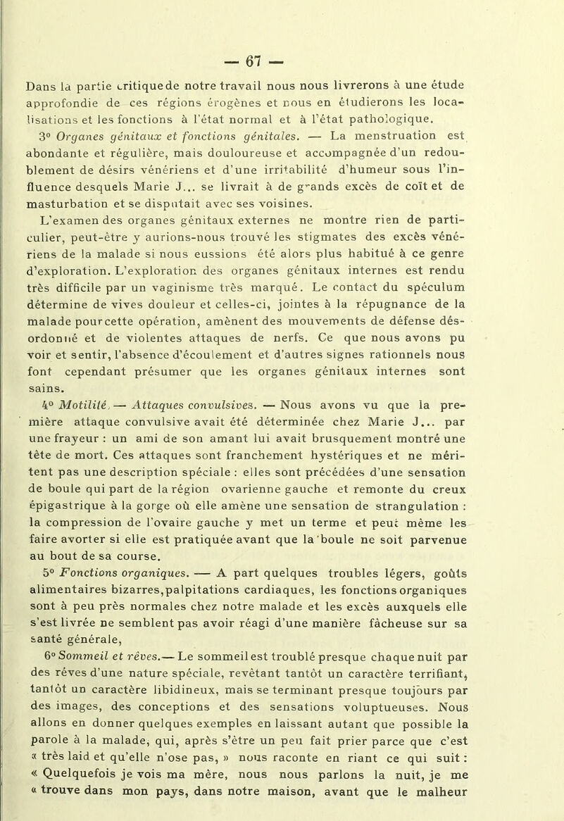 Dans la partie critique de notre travail nous nous livrerons à une étude approfondie de ces régions érogènes et dous en étudierons les loca- lisations et les fonctions à l'état normal et à l’état pathologique. 3° Organes génitaux et fonctions génitales. — La menstruation est abondante et régulière, mais douloureuse et accompagnée d’un redou- blement de désirs vénériens et d’une irritabilité d’humeur sous l’in- fluence desquels Marie J... se livrait à de grands excès de coït et de masturbation et se disputait avec ses voisines. L’examen des organes génitaux externes ne montre rien de parti- culier, peut-être y aurions-nous trouvé les stigmates des excès véné- riens de la malade si nous eussions été alors plus habitué à ce genre d’exploration. L’exploration des organes génitaux internes est rendu très difficile par un vaginisme très marqué. Le contact du spéculum détermine de vives douleur et celles-ci, jointes à la répugnance de la malade pourcette opération, amènent des mouvements de défense dés- ordonné et de violentes attaques de nerfs. Ce que nous avons pu voir et sentir, l’absence d’écoulement et d’autres signes rationnels nous font cependant présumer que les organes génitaux internes sont sains. 4° Motilité.— Attaques convulsives. —Nous avons vu que la pre- mière attaque convulsive avait été déterminée chez Marie J... par une frayeur : un ami de son amant lui avait brusquement montré une tète de mort. Ces attaques sont franchement hystériques et ne méri- tent pas une description spéciale : elles sont précédées d’une sensation de boule qui part de la région ovarienne gauche et remonte du creux épigastrique à la gorge où elle amène une sensation de strangulation : la compression de l’ovaire gauche y met un terme et peut même les faire avorter si elle est pratiquée avant que la boule ne soit parvenue au bout de sa course. 5° Fonctions organiques. — A part quelques troubles légers, goûts alimentaires bizarres,palpitations cardiaques, les fonctions organiques sont à peu près normales chez notre malade et les excès auxquels elle s’est livrée De semblent pas avoir réagi d’une manière fâcheuse sur sa santé générale, 6° Sommeil et rêves.— Le sommeilest troublé presque chaque nuit par des rêves d’une nature spéciale, revêtant tantôt un caractère terrifiant^ tanlôt un caractère libidineux, mais se terminant presque toujours par des images, des conceptions et des sensations voluptueuses. Nous allons en donner quelques exemples en laissant autant que possible la parole à la malade, qui, après s’être un peu fait prier parce que c’est a très laid et qu’elle n’ose pas, » nous raconte en riant ce qui suit : « Quelquefois je vois ma mère, nous nous parlons la nuit, je me « trouve dans mon pays, dans notre maison, avant que le malheur