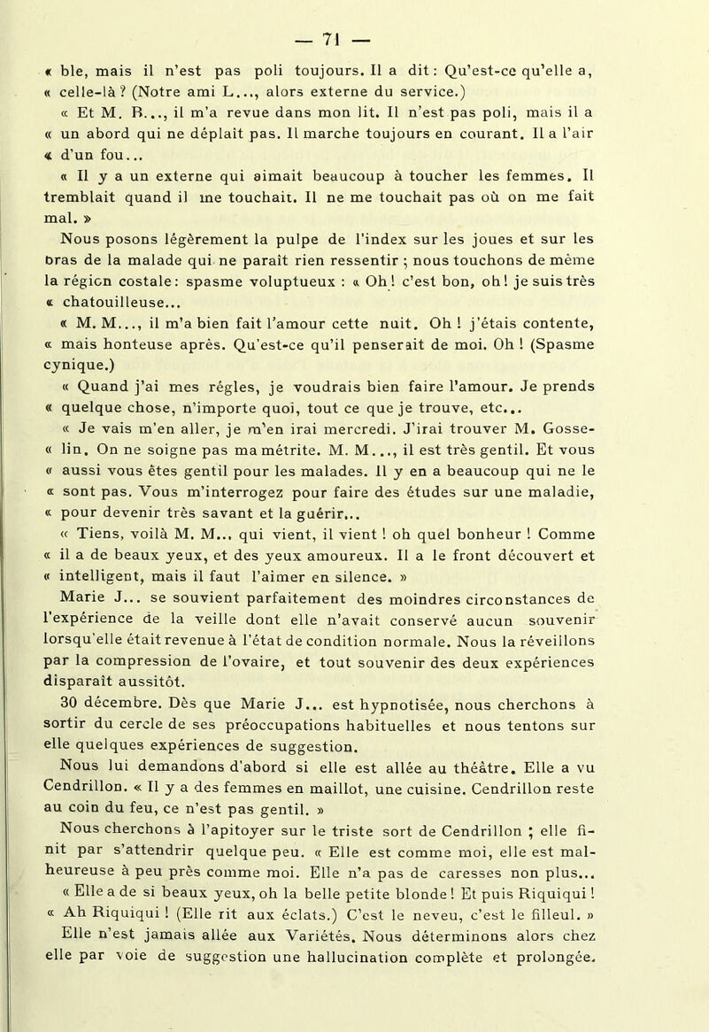 « ble, mais il n’est pas poli toujours.il a dit: Qu’est-ce qu’elle a, « celle-là? (Notre ami L..., alors externe du service.) « Et M. B..., il m’a revue dans mon lit. Il n’est pas poli, mais il a « un abord qui ne déplaît pas. Il marche toujours en courant. Il a l’air « d’un fou... « Il y a un externe qui aimait beaucoup à toucher les femmes. Il tremblait quand il me touchait. Il ne me touchait pas où on me fait mal. » Nous posons légèrement la pulpe de l'index sur les joues et sur les bras de la malade qui ne paraît rien ressentir ; nous touchons de même la région costale : spasme voluptueux : « Oh ! c’est bon, oh ! je suis très « chatouilleuse... « M. M..., il m’a bien fait l’amour cette nuit. Oh! j'étais contente, « mais honteuse après. Qu’est-ce qu’il penserait de moi. Oh ! (Spasme cynique.) « Quand j’ai mes régies, je voudrais bien faire l’amour. Je prends « quelque chose, n’importe quoi, tout ce que je trouve, etc... « Je vais m’en aller, je m’en irai mercredi. J’irai trouver M. Gosse- « lin. On ne soigne pas ma métrite. M. M..., il est très gentil. Et vous « aussi vous êtes gentil pour les malades. 11 y en a beaucoup qui ne le a sont pas. Vous m’interrogez pour faire des études sur une maladie, « pour devenir très savant et la guérir... « Tiens, voilà M. M... qui vient, il vient ! oh quel bonheur ! Comme « il a de beaux yeux, et des yeux amoureux. Il a le front découvert et « intelligent, mais il faut l’aimer en silence. » Marie J... se souvient parfaitement des moindres circonstances de 1 expérience de la veille dont elle n’avait conservé aucun souvenir lorsqu'elle était revenue à l’état de condition normale. Nous la réveillons par la compression de l’ovaire, et tout souvenir des deux expériences disparaît aussitôt. 30 décembre. Dès que Marie J... est hypnotisée, nous cherchons à sortir du cercle de ses préoccupations habituelles et nous tentons sur elle quelques expériences de suggestion. Nous lui demandons d’abord si elle est allée au théâtre. Elle a vu Cendrillon. « Il y a des femmes en maillot, une cuisine. Cendrillon reste au coin du feu, ce n’est pas gentil. » Nous cherchons à l’apitoyer sur le triste sort de Cendrillon \ elle fi- nit par s’attendrir quelque peu. « Elle est comme moi, elle est mal- heureuse à peu près comme moi. Elle n’a pas de caresses non plus... « Elle a de si beaux yeux, oh la belle petite blonde ! Et puis Riquiqui ! « Ah Riquiqui ! (Elle rit aux éclats.) C’est le neveu, c’est le filleul. » Elle n’est jamais allée aux Variétés. Nous déterminons alors chez elle par voie de suggestion une hallucination complète et prolongée.