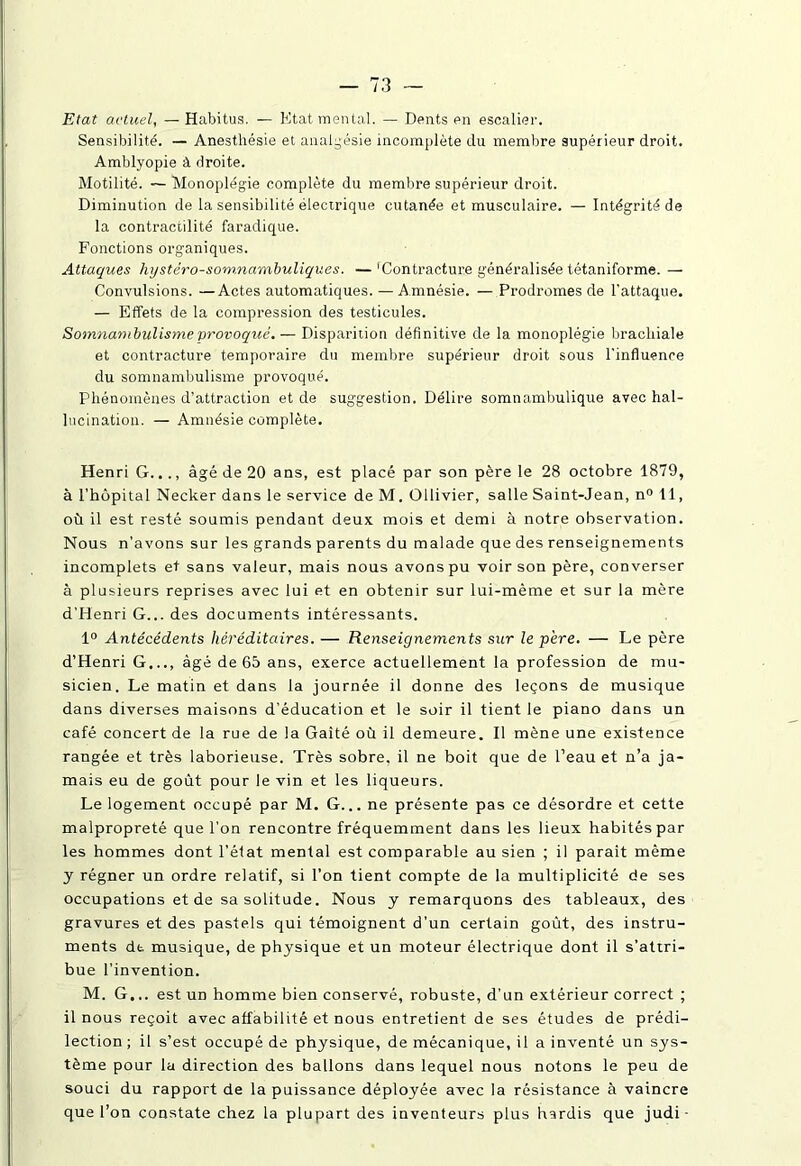 Etat actuel, — Habitus. — Etat mental. — Dents en escalier. Sensibilité. — Anesthésie et analgésie incomplète du membre supérieur droit. Amblyopie à droite. Motilité. — Monoplégie complète du membre supérieur droit. Diminution de la sensibilité électrique cutanée et musculaire. — Intégrité de la contractilité faradique. Fonctions organiques. Attaques liijstéro-somnambuliques. —'Contracture généralisée tétaniforme. — Convulsions. —Actes automatiques. —Amnésie. — Prodromes de l'attaque. — Effets de la compression des testicules. Somnambulisme provoqué. — Disparition définitive de la monoplégie brachiale et contracture temporaire du membre supérieur droit sous l'influence du somnambulisme provoqué. Phénomènes d’attraction et de suggestion. Délire somnambulique avec hal- lucination. — Amnésie complète. Henri G..., âgé de 20 ans, est placé par son père le 28 octobre 1879, à l’hôpital Necker dans le service de M. Ollivier, salle Saint-Jean, n° 11, où il est resté soumis pendant deux mois et demi à notre observation. Nous n’avons sur les grands parents du malade que des renseignements incomplets et sans valeur, mais nous avons pu voir son père, converser à plusieurs reprises avec lui et en obtenir sur lui-mème et sur la mère d’Henri G... des documents intéressants. 1° Antécédents héréditaires. — Renseignements sur le pere. — Le père d’Henri G..., âgé de 65 ans, exerce actuellement la profession de mu- sicien. Le matin et dans la journée il donne des leçons de musique dans diverses maisons d’éducation et le soir il tient le piano dans un café concert de la rue de la Gaité où il demeure. Il mène une existence rangée et très laborieuse. Très sobre, il ne boit que de l’eau et n’a ja- mais eu de goût pour le vin et les liqueurs. Le logement occupé par M. G... ne présente pas ce désordre et cette malpropreté que l’on rencontre fréquemment dans les lieux habités par les hommes dont l’état mental est comparable au sien ; il parait même y régner un ordre relatif, si l’on tient compte de la multiplicité de ses occupations et de sa solitude. Nous y remarquons des tableaux, des gravures et des pastels qui témoignent d’un certain goût, des instru- ments de musique, de physique et un moteur électrique dont il s’attri- bue l’invention. M. G... est un homme bien conservé, robuste, d’un extérieur correct ; il nous reçoit avec affabilité et nous entretient de ses études de prédi- lection ; il s’est occupé de physique, de mécanique, il a inventé un sys- tème pour la direction des ballons dans lequel nous notons le peu de souci du rapport de la puissance déployée avec la résistance à vaincre que l’on constate chez la plupart des inventeurs plus hardis que judi-