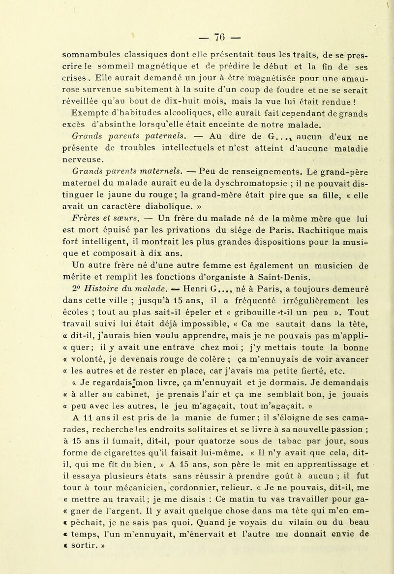 somnambules classiques dont elle présentait tous les traits, de se pres- crire le sommeil magnétique et de prédire le début et la fin de ses crises . Elle aurait demandé un jour à être magnétisée pour une amau- rose survenue subitement à la suite d’un coup de foudre et ne se serait réveillée qu’au bout de dix-huit mois, mais la vue lui était rendue ! Exempte d’habitudes alcooliques, elle aurait fait cependant de grands excès d’absinthe lorsqu’elle était enceinte de notre malade. Grands parents paternels. — Au dire de G...x aucun d’eux ne présente de troubles intellectuels et n’est atteint d’aucune maladie nerveuse. Grands parents maternels. — Peu de renseignements. Le grand-père maternel du malade aurait eu de la dyschromatopsie ; il ne pouvait dis- tinguer le jaune du rouge; la grand-mère était pire que sa fille, a elle avait un caractère diabolique. » Frères et sœurs. — Un frère du malade né de la même mère que lui est mort épuisé par les privations du siège de Paris. Rachitique mais fort intelligent, il montrait les plus grandes dispositions pour la musi- que et composait à dix ans. Un autre frère né d’une autre femme est également un musicien de mérite et remplit les fonctions d’organiste à Saint-Denis. 2° Histoire du malade. — Henri G..., né a Paris, a toujours demeuré dans cette ville ; jusqu’à 15 ans, il a fréquenté irrégulièrement les écoles ; tout au plus sait-il épeler et « gribouille-t-il un peu ». Tout travail suivi lui était déjà impossible, « Ca me sautait dans la tête, a dit-il, j’aurais bien voulu apprendre, mais je ne pouvais pas m’appli- « quer; il y avait une entrave chez moi ; j’y mettais toute la bonne « volonté, je devenais rouge de colère ; ça m’ennuyais de voir avancer « les autres et de rester en place, car j’avais ma petite fierté, etc. & Je regardais'mon livre, ça m’ennuyait et je dormais. Je demandais « à aller au cabinet, je prenais l’air et ça me semblait bon, je jouais « peu avec les autres, le jeu m’agaçait, tout m’agaçait. » A 11 ans il est pris de la manie de fumer; il s’éloigne de ses cama- rades, recherche les endroits solitaires et se livre à sa nouvelle passion ; à 15 ans il fumait, dit-il, pour quatorze sous de tabac par jour, sous forme de cigarettes qu’il faisait lui-même. « Il n’y avait que cela, dit- il, qui me fit du bien. » A 15 ans, son père le mit en apprentissage et il essaya plusieurs états sans réussir à prendre goût à aucun ; il fut tour à tour mécanicien, cordonnier, relieur. « Je ne pouvais, dit-il, me « mettre au travail; je me disais : Ce matin tu vas travailler pour ga- « gner de l’argent. Il y avait quelque chose dans ma tète qui m’en em- « pêchait, je ne sais pas quoi. Quand je voyais du vilain ou du beau c temps, l’un m’ennuyait, m’énervait et l’autre me donnait envie de « sortir. »