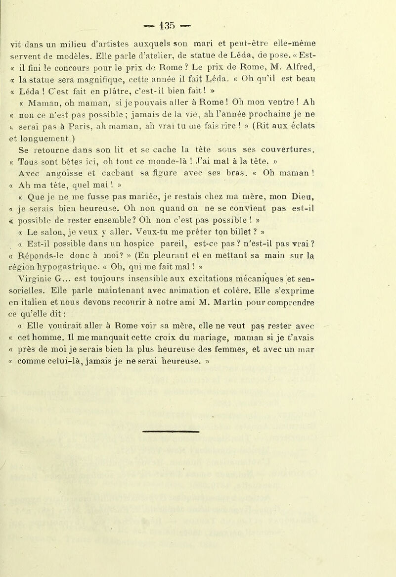 vit dans un milieu d’artistes auxquels son mari et peut-être elle-même servent de modèles. Elle parle d’atelier, de statue de Léda, de pose. «Est- « il fini le concours pour le prix de Rome ? Le prix de Rome, M. Alfred, k la statue sera magnifique, cette année il fait Léda. « Oh qu’il est beau a Léda ! C’est fait en plâtre, c’est-il bien fait! » « Maman, oh maman, si jepouvais aller à Rome! Oh mon ventre ! Ah « non ce n’est pas possible ; jamais de la vie, ah l’année prochaine je ne <, serai pas à Paris, ah maman, ah vrai tu me fais rire ! » (Rit aux éclats et longuement ) Se retourne dans son lit et se cache la tête sous ses couvertures. « Tous sont bêtes ici, oh tout ce monde-là ! J’ai mal à la tête. » Avec angoisse et cachant sa figure avec ses bras. « Oh maman ! « Ah ma tète, quel mai ! » « Que je ne me fusse pas mariée, je restais chez ma mère, mon Dieu, « je serais bien heureuse. Oh non quand on ne se convient pas est-il « possible de rester ensemble? Oh non c’est pas possible ! » « Le salon, je veux y aller. Veux-tu me prêter ton billet ? » « Est-il possible dans un hospice pareil, est-ce pas? n'est-il pas vrai ? « Réponds-le donc à moi? » (En pleurant et en mettant sa main sur la région hypogastrique. « Oh, qui me fait mal ! » Virginie G... est toujours insensible aux excitations mécaniques et sen- sorielles. Elle parle maintenant avec animation et colère. Elle s’exprime en italien et nous devons recourir à notre ami M. Martin pour comprendre ce qu’elle dit : « Elle voudrait aller à Rome voir sa mère, elle ne veut pas rester avec « cet homme. 11 me manquait cette croix du mariage, maman si je t’avais « près de moi je serais bien la plus heureuse des femmes, et avec un mar « comme celui-là, jamais je ne serai heureuse. »