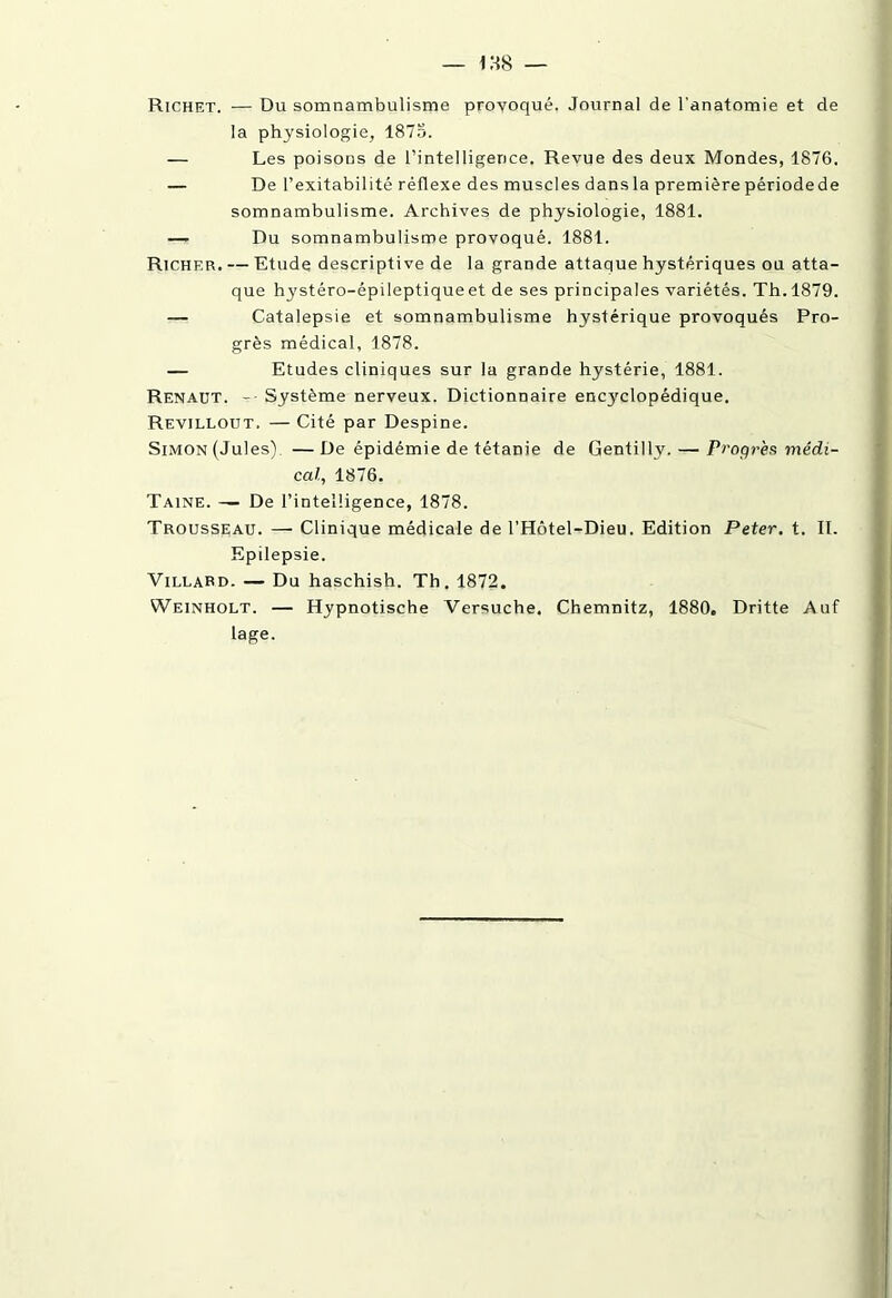 Richet. — Du somnambulisme provoqué. Journal de l'anatomie et de la physiologie, 1875. — Les poisons de l’intelligence. Revue des deux Mondes, 1876. — De l’exitabilité réflexe des muscles dansla première périodede somnambulisme. Archives de physiologie, 1881. — Du somnambulisme provoqué. 1881. Richer. — Etude descriptive de la grande attaque hystériques ou atta- que hystéro-épileptique et de ses principales variétés. Th.1879. — Catalepsie et somnambulisme hystérique provoqués Pro- grès médical, 1878. — Etudes cliniques sur la grande hystérie, 1881. Renaut. - Système nerveux. Dictionnaire encyclopédique. Revillout. — Cité par Despine. Simon (Jules). —De épidémie de tétanie de Gentilly. — Progrès médi- cal., 1876. Taine. — De l’intelligence, 1878. Trousseau. — Clinique médicale de l’Hôtel-Dieu. Edition Peter, t. II. Epilepsie. Villard. — Du haschish. Th. 1872. Weinholt. — Hypnotische Versuche. Chemnitz, 1880. Dritte Auf lage.