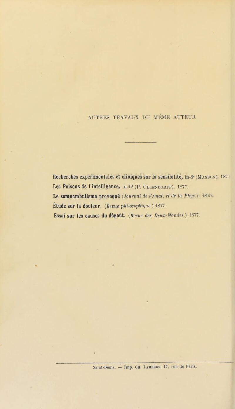 AUTRES TRAVAUX DU MÊME AUTEUR Recherches expérimentales et cliniques sur la sensibilité, in-8° (Masson). 1871 Les Poisons de l'intelligence, in-12 (P. Ollendorff). 1877. Le somnambulisme provoqué (Journal de VAnat. ci. de la Phys.). iST>. Étude sur la douleur. (Bévue philosophique.) 1877. Essai Sur les Causes du dégoût. (Bévue des Deux-Mondes.) 1877 Sainl-Denis. — Imp. Cil. LAMBERT, 17, rue de Paris.