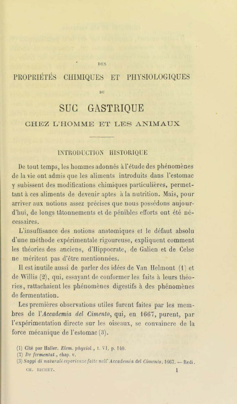 DES PROPRIÉTÉS CHIMIQUES ET PHYSIOLOGIQUES un SUC GASTRIQUE CHEZ L'HOMME ET LES ANIMAUX INTRODUCTION HISTORIQUE De tout temps, les hommes adonnés à l'étude des phénomènes de la vie ont admis que les aliments introduits dans l'estomac y subissent des modifications chimiques particulières, permet- tant à ces aliments de devenir aptes à la nutrition. Mais, pour arriver aux notions assez précises que nous possédons aujour- d'hui, de longs tâtonnements et de pénibles efforts ont été né- cessaires. L'insuffisance des notions anatomiques et le défaut absolu d'une méthode expérimentale rigoureuse, expliquent comment les théories des anciens, d'IIippocrate, de Galien et de Celse ne méritent pas d'être mentionnées. Il est inutile aussi de parler des idées de Van Helmont (1) et de Willis (2), qui, essayant de conformer les faits à leurs théo- ries, rattachaient les phénomènes digestifs à des phénomènes de fermentation. Les premières observations utiles furent faites par les mem- bres de YAccademia del Cimento, qui, en 1667, purent, par l'expérimentation directe sur les oiseaux, se convaincre de la force mécanique de l'estomac (3). (1) Cité par Haller. Elcm. physiol , t. VI, p. 140. (2) De fermentât., cfaap. v. (3) Saggi di naturali espèriense faite mil' Accademia dcl Cimento. 1667. — Hedi.