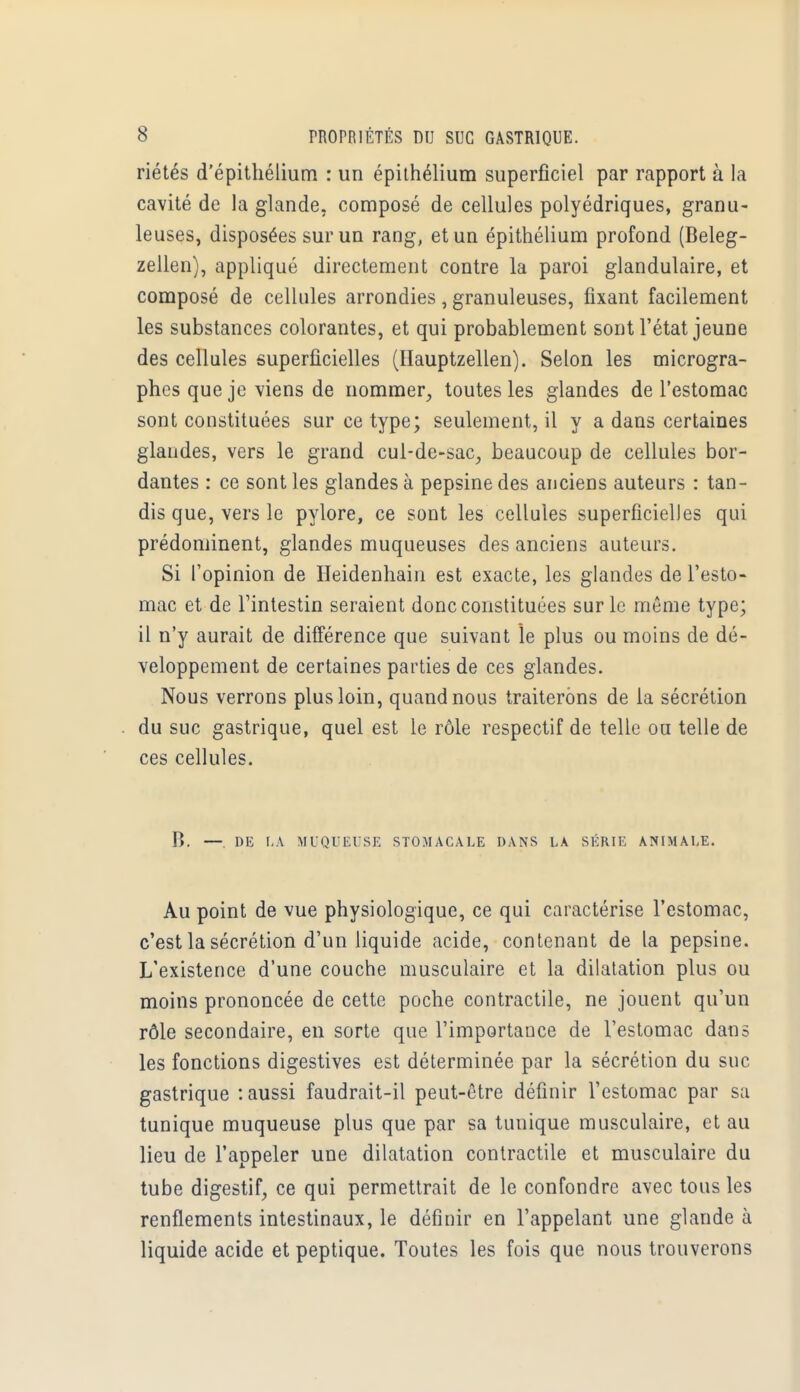 riétés d'épithélium : un épithélium superficiel par rapport à la cavité de la glande, composé de cellules polyédriques, granu- leuses, disposées sur un rang, et un épithélium profond (Beleg- zellen), appliqué directement contre la paroi glandulaire, et composé de cellules arrondies, granuleuses, fixant facilement les substances colorantes, et qui probablement sont l'état jeune des cellules superficielles (Hauptzellen). Selon les microgra- phes que je viens de nommer, toutes les glandes de l'estomac sont constituées sur ce type; seulement, il y a dans certaines glandes, vers le grand cul-de-sac, beaucoup de cellules bor- dantes : ce sont les glandes à pepsine des anciens auteurs : tan- dis que, vers le pylore, ce sont les cellules superficielles qui prédominent, glandes muqueuses des anciens auteurs. Si l'opinion de Heidenhain est exacte, les glandes de l'esto- mac et de l'intestin seraient donc constituées sur le même type; il n'y aurait de différence que suivant le plus ou moins de dé- veloppement de certaines parties de ces glandes. Nous verrons plus loin, quand nous traiterons de la sécrétion du suc gastrique, quel est le rôle respectif de telle ou telle de ces cellules. R. —. DE LA MUQUEUSE STOMACALE DANS LA SKKIE ANIMALE. Au point de vue physiologique, ce qui caractérise l'estomac, c'est la sécrétion d'un liquide acide, contenant de la pepsine. L'existence d'une couche musculaire et la dilatation plus ou moins prononcée de cette poche contractile, ne jouent qu'un rôle secondaire, en sorte que l'importance de l'estomac dans les fonctions digestives est déterminée par la sécrétion du suc gastrique :aussi faudrait-il peut-être définir l'estomac par sa tunique muqueuse plus que par sa tunique musculaire, et au lieu de l'appeler une dilatation contractile et musculaire du tube digestif, ce qui permettrait de le confondre avec tous les renflements intestinaux, le définir en l'appelant une glande à liquide acide et peptique. Toutes les fois que nous trouverons