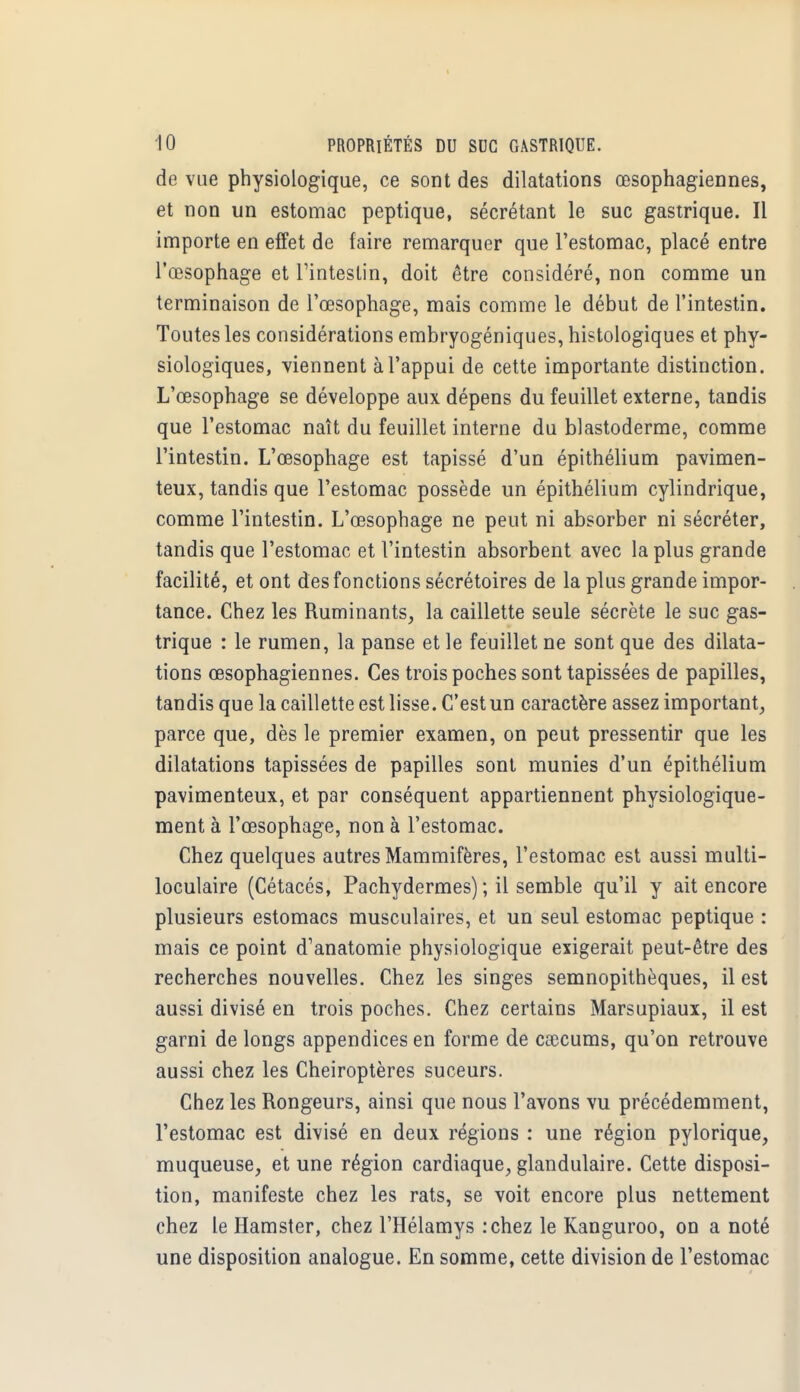 de vue physiologique, ce sont des dilatations œsophagiennes, et non un estomac peptique, sécrétant le suc gastrique. Il importe en effet de faire remarquer que l'estomac, placé entre l'œsophage et l'intestin, doit être considéré, non comme un terminaison de l'œsophage, mais comme le début de l'intestin. Toutes les considérations embryogéniques, histologiques et phy- siologiques, viennent à l'appui de cette importante distinction. L'œsophage se développe aux dépens du feuillet externe, tandis que l'estomac naît du feuillet interne du blastoderme, comme l'intestin. L'œsophage est tapissé d'un épithélium pavimen- teux, tandis que l'estomac possède un épithélium cylindrique, comme l'intestin. L'œsophage ne peut ni absorber ni sécréter, tandis que l'estomac et l'intestin absorbent avec la plus grande facilité, et ont des fonctions sécrétoires de la plus grande impor- tance. Chez les Ruminants, la caillette seule sécrète le suc gas- trique : le rumen, la panse et le feuillet ne sont que des dilata- tions œsophagiennes. Ces trois poches sont tapissées de papilles, tandis que la caillette est lisse. C'est un caractère assez important, parce que, dès le premier examen, on peut pressentir que les dilatations tapissées de papilles sont munies d'un épithélium pavimenteux, et par conséquent appartiennent physiologique- ment à l'œsophage, non à l'estomac. Chez quelques autres Mammifères, l'estomac est aussi multi- loculaire (Cétacés, Pachydermes) ; il semble qu'il y ait encore plusieurs estomacs musculaires, et un seul estomac peptique : mais ce point d'anatomie physiologique exigerait peut-être des recherches nouvelles. Chez les singes semnopithèques, il est aussi divisé en trois poches. Chez certains Marsupiaux, il est garni de longs appendices en forme de caecums, qu'on retrouve aussi chez les Chéiroptères suceurs. Chez les Rongeurs, ainsi que nous l'avons vu précédemment, l'estomac est divisé en deux régions : une région pylorique, muqueuse, et une région cardiaque, glandulaire. Cette disposi- tion, manifeste chez les rats, se voit encore plus nettement chez le Hamster, chez l'Hélamys :chez le Kanguroo, on a noté une disposition analogue. En somme, cette division de l'estomac