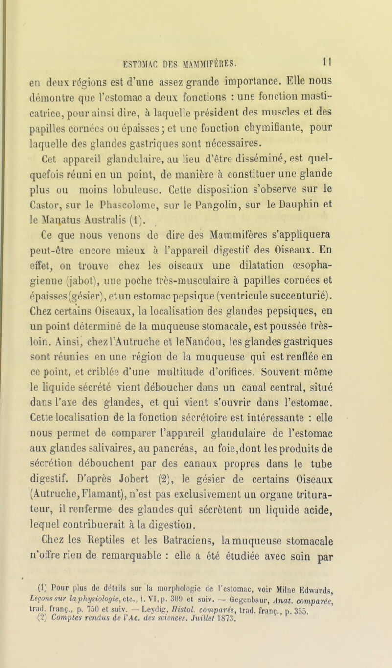 en deux régions est d'une assez grande importance. Elle nous démontre que l'estomac a deux fonctions : une fonction masti- catrice, pour ainsi dire, à laquelle président des muscles et des papilles cornées ou épaisses ; et une fonction chymifiante, pour laquelle des glandes gastriques sont nécessaires. Cet appareil glandulaire, au lieu d'être disséminé, est quel- quefois réuni en un point, de manière à constituer une glande plus ou moins lobuleuse. Cette disposition s'observe sur le Castor, sur le Phascolome, sur le Pangolin, sur le Dauphin et le Manatus Australis (1). Ce que nous venons de dire des Mammifères s'appliquera peut-être encore mieux à l'appareil digestif des Oiseaux. En effet, on trouve chez les oiseaux une dilatation œsopha- gienne (jabot), une poche très-musculaire à papilles cornées et épaisses(gésier), etun estomac pepsique (ventricule succenturié). Chez certains Oiseaux, la localisation des glandes pepsiques, en un point déterminé de la muqueuse stomacale, est poussée très- loin. Ainsi, chez l'Autruche et le Nandou, les glandes gastriques sont réunies en une région de la muqueuse qui est renflée en ce point, et criblée d'une multitude d'orifices. Souvent même le liquide sécrété vient déboucher dans un canal central, situé dans l'axe des glandes, et qui vient s'ouvrir dans l'estomac. Cette localisation de la fonction sécrétoire est intéressante : elle nous permet de comparer l'appareil glandulaire de l'estomac aux glandes salivaires, au pancréas, au foie,dont les produits de sécrétion débouchent par des canaux propres dans le tube digestif. D'après Jobert (2), le gésier de certains Oiseaux (Autruche,Flamant), n'est pas exclusivement un organe tritura- teur, il renferme des glandes qui sécrètent un liquide acide, lequel contribuerait à la digestion. Chez les Reptiles et les Batraciens, la muqueuse stomacale n'offre rien de remarquable : elle a été étudiée avec soin par (1) Pour plus de détails sur la morphologie de l'estomac, voir Milne Edwards, Leçons sur la physiologie,^., t. VI, p. 309 et suiv. — Gegenbaur, Anat. comparée, trad. Iranç., p. 750 et suiv. — Leydig, Ilistol. comparée, trad. franç., p. 355. (2) Comptes rendus de L'Ac. des sciences. Juillet 1873.