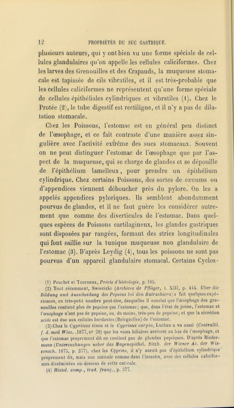 plusieurs auteurs, qui y ont bien vu une forme spéciale de cel- lules glandulaires qu'on appelle les cellules caliciformes. Chez les larves des Grenouilles et des Crapauds, la muqueuse stoma- cale est tapissée de cils vibratiles, et il est très-probable que les cellules caliciformes ne représentent qu'une forme spéciale de cellules épithéliales cylindriques et vibratiles (1). Chez le Protée (2), le tube digestif est rectiligne, et il n'y a pas de dila- tation stomacale. Chez les Poissons, l'estomac est en général peu distinct de l'œsophage, et ce fait contraste d'une manière assez sin- gulière avec l'activité extrême des sucs stomacaux. Souvent on ne peut distinguer l'estomac de l'œsophage que par l'as- pect de la muqueuse, qui se charge de glandes et se dépouille de l'épithélium lamelleux, pour prendre un épithélium cylindrique. Chez certains Poissons, des sortes de cœcums ou d'appendices viennent déboucher près du pylore. On les a appelés appendices pyloriques. Us semblent abondamment pourvus de glandes, et il ne faut guère les considérer autre- ment que comme des diverticules de l'estomac. Dans quel- ques espèces de Poissons cartilagineux, les glandes gastriques sont disposées par rangées, formant des stries longitudinales qui font saillie sur la tunique muqueuse non glandulaire de l'estomac (3). D'après Leydig (4), tous les poissons ne sont pas pourvus d'un appareil glandulaire stomacal. Certains Cyclos- (1) Pouchet et Tourneux, Précis d'histologie, p. 185. (2) Tout récemment, Swiecicki {Archives de Pfl'àgcr, t. XIII, p. 444. liber die. Dildung und Ausscheidung des Pepsins bei den Batrachiern) a fait quelques expé- riences, en très-petit nombre peut-être, desquelles il conclut que l'œsophage des gre- nouilles contient plus de pepsine que l'estomac; que, dans l'état déjeune, l'estomac et l'œsophage n'ont pas de pepsine, ou, du moins, très-peu de pepsine; et que la sécrétion acide est due aux cellules bordantes (Belegzcllen) de l'estomac. (3) Chez le Cyprinus tinca et le Cyprinus carpio, Luchau a vu aussi (CenlralbL f. d.med Wiss. .1877, n° 28) que les voies biliaires arrivent au bas de l'œsophage, et que l'estomac proprement dit ne contient pas de glandes pepsiques. D'après Bieder- mann (Untersuchuvgen ueber das Magenepithel. Sitzb. der Wiener Ac. der Wis- sensch. 1875, p. 377), chez les Cyprins, il n'y aurait pas d'épithélium cylindrique proprement dit, mais une cuticule comme dans l'intestin, avec des cellules calicifor- mes disséminées au-dessous de cette cuticule. (4) Hislol. comp., trad. franc., p. 377.