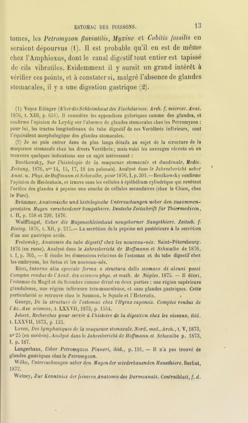 tomes, les Petromyzon fluviatilis, Myxine et Cobitis fossilis en seraient dépourvus (1). 11 est probable qu'il en est de même chez rAmphioxus, dont le canal digestif tout entier est tapissé de cils vibraliles. Evidemment il y aurait un grand intérêt à vérifier ces points, et à constater si, malgré l'absence de glandes stomacales, il y a une digestion gastrique (2). (1) Voyez Edinger (Uber dieSchleimhaut des Fischdarmes. Arch. f. microsc. Anat. 187G, t. XIII, p. G51). Il considère les appendices pyloriques comme des glandes, et confirme l'opinion de Leydig sur l'absence de glandes stomacales chez les Petromyzon : pour lui, les tractus longitudinaux du tube digestif de ces Vertébrés inférieurs, sont l'équivalent morphologique des glandes stomacales. (2) Je ne puis entrer dans de plus longs détails au sujet de la structure de la muqueuse stomacale chez les divers Vertébrés; mais voici les ouvrages récents où on trouvera quelques indications sur ce sujet intéressant : lîentkowsky, Sur l'histologie de la muqueuse stomacale et duodénale, Medic. Zeitung, 1876, n0514, 15, 17, 18 (en polonais). Analysé dans le Jabresberichl ueber Anat. u. Phys.de Hoffmann et Schwalbe, pour 1876,1, p. 301. — Dentkowsky confirme l'opinion de Heidenhain, et trouve sous les cellules à épithélium cylindrique qui revêtent l'orifice des glandes à pepsine une couche de cellules secondaires (chez le Chien, chez le Porc). Brùmmer, A natomische und histclogi&che Untersuchungen ueber den zusammen- gesetzten Magen verschiedener Saugethicre. Deutsche Zeitschrift fur Thiermedicin, t. II, p. 158 et 299, 1876. YVoltThtigel, Ueber die Magenschleimhaut neugeborner Saugethiere. Zeitsch. f- Biolog. 1870, t. XII, p. 217.— La sécrétion delà pepsine est postérieure à la sécrétion d'un suc gastrique acide. Frolowsky, Analomie du tube digestif chez les nouveau-nés. Saint-Pétersbourg. 1876 (en russe). Analysé dans le ùahresbericht de Hoffmann et Schwalbe de 1876, t. 1, p. 305, — Il étudie les dimensions relatives de l'estomac et du tube digestif chez les embryons, les fœtus et les nouveau-nés. Ricci, lntorno alla spéciale forma e strultura dello stomaco di alcuni pesci Comptes rendus de l'Acad. des sciences phys. et math, de Naples. 1875. — Il décri, l'estomac du Mugil et du Scombre comme divisé en deux parties : une région supérieure glanduleuse, une région inférieure très-musculeuse, et sans glandes gastriques. Cette particularité se retrouve chez le Saumon, le Squale et l'Heterotis. George, De la structure de l'estomac chez l'Hyrax capensis. Comptes rendus de l'Ac.des sciences, t. LXXV1I, 1873, p. 1554. Jobert, Recherches pour servir à l'histoire de la digestion chez les oiseaux, ibid. t. LXXVII, 1873, p. 133. Loven, Des lymphatiques de la muqueuse stomacale. Nord. med..Arch., t. V, 1873, n° 25 (en suédois). Analysé dans le Jahresbericht de Hoffmann et Schivalbe p. 1873, I, p. 187. Langerhans, Ueber Petromyzon Planeri, ibid., p. 191.— Il n'a pas trouvé de glandes gastriques chez le Petromyzon. Wilkc, Untersuchungen ueber den Magender wiederkauenden Hausthiere. Berlint, 1872. Watney, Zuf Kennlniss der feincren Anatomie des Darmcanals. Centralblalt, f. d.